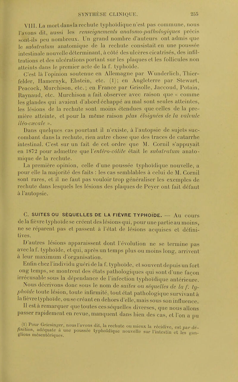 VIII. La mortdansla rechute typhoïdique a'esl pas commune, nous l'avons dit, aussi les renseignements anatomo-pathologiques précis sont-ils peu nombreux. L'n grand nombre d'auteurs ont admis que le substrahim anatomique de La rechute consistai! en une poussée intestinale nouvelle déterminant, à côté «les ulcères cical risés, des infil- trations el des ulcérations portanl sur les plaques et les follicules non atteints dans le premier acte de la f. typhoïde. C'est là l'opinion soutenue en Allemagne par Wundcrlich, Thier- felder, Hamernyk, Ehstein, etc. (1); en Angleterre par Stewart, Peacock, Murchison, etc.; en France par Grisolle, Jaccoud, Potain, Raynaud, etc. Murcbison a l'ail, observer avec raison que « comme les glandes qui avaient d'abord échappé au mal sont seules atteintes, les lésions de la rechute sont moins étendues que celles de la pre- mière atteinte, et pour la même raison plus éloignées de la valvule iléo-cœcale ». Dans quelques cas pourtant il n'existe, à l'autopsie de sujets suc- combant dans la rechute, rien autre chose que des traces de catarrhe intestinal. C'est sur un l'ait de cet ordre que M. Cornil s'appuyait en 1872 pour admettre que Yentéro-côlite était le subslralum anato- mique de la rechute. La première opinion, celle d'une poussée typhoïdique nouvelle, a pour elle la majorité des faits : les cas semblables à celui de M. Cornil sont rares, et il ne faut pas vouloir trop généraliser les exemples de rechute dans lesquels les lésions des plaques de Peyer ont fait défaut à l'autopsie. C. SUITES OU SÉQUELLES DE LA FIÈVRE TYPHOÏDE. — Au cours delà fièvre typhoïde se créent des lésions qui, pour une partieau moins, ne se réparent pas et passent à l'état de lésions acquises et défini- tives. D'autres lésions apparaissent dont l'évolution ne se termine pas avec la f. typhoïde, et qui, après un temps plus ou moins long, arrivent à leur maximum d'organisation. Enfin chez l'individu guéri de la f. typhoïde, et souvent depuis un fort ong temps, se montrent des états pathologiques qui sont d'une façon irrécusable sous la dépendance de l'infection typhoïdique antérieure. Nous décrivons donc sous le nom de suiles ou séquelles de la /'. ty- phoïde toute lésion, toute infirmité, fout état pathologique survivant à la lièvre typhoïde, ouse créant en dehors d'elle, mais sous son influence. Il esta remarquer que toutes ces séquelles diverses, que nous allons passer rapidement en revue, manquent dans bien des cas. et l'on a pu (1) Pour Griesinger, nous L'avons dit, la rechute ou mieux la récidive est par finition, adéquate à une poussée typhoïdique nouvelle sur l'intestin et les ghons mésentériques. b