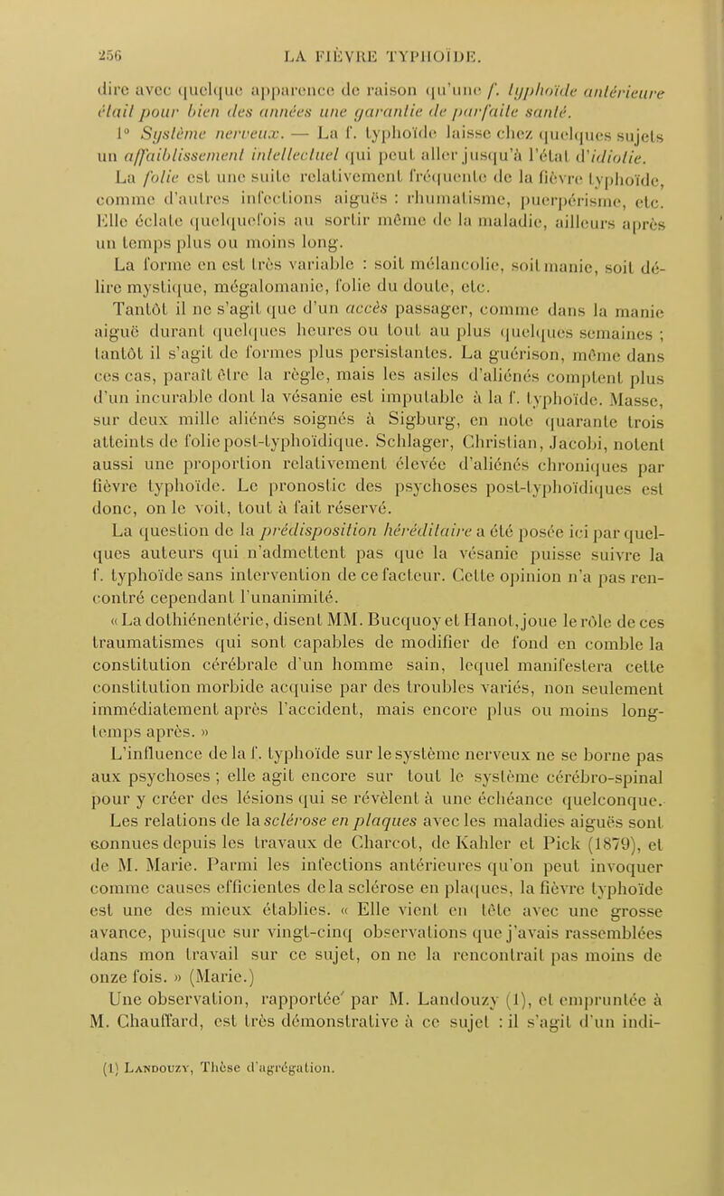 dire avec quelque apparence de raison qu'une /'. typhoïde antérieure était pour l'icn des années une garantie de parfaite santé. 1° Système nerveux.— La f. typhoïde laisse chez quelques sujets un affaiblissement intellectuel qui peul aller jusqu'à l'étal d'idiotie. La folie est une suite relativement fréquente de la fièvre typhoïde comme d'autres infections aiguës : rhumatisme, puerpérisme, etc. Kllr éclate quelquefois au sortir même de la maladie, ailleurs après un temps plus ou moins long. La forme en est très variable : soit mélancolie, soil manie, soit dé- lire mystique, mégalomanie, folie du doute, etc. Tantôt il ne s'agit que d'un accès passager, comme dans la manie aiguë durant quelques heures ou tout au plus quelques semaines tantôt il s'agit «le formes plus persistantes. La guérison, même dans ces cas, paraît être la règle, mais les asiles d'aliénés comptent plus d'un incurable dont la vésanie est imputable à la f. typhoïde. Masse, sur deux mille aliénés soignés à Sigburg, en noie quarante trois atteints de foliepost-typhoïdiqué. Schlager, Christian, Jacobi, notent aussi une proportion relativement élevée d'aliénés chroniques par fièvre typhoïde. Le pronostic des psychoses post-typhoïdiques est donc, on le voit, tout à t'ait réservé. La question de la prédisposition héréditaire a été posée ici par quel- ques auteurs qui n'admettent pas que la vésanie puisse suivre la f. typhoïde sans intervention de ce facteur. Celte opinion n'a pas ren- contré cependant l'unanimité. « La clothiénentérie, disent MM. Bucquoy et Hanoi, joue le rôle de ces traumatismes qui sont capables de modifier de fond en comble la constitution cérébrale d'un homme sain, lequel manifestera cette constitution morbide acquise par des troubles variés, non seulement immédiatement après l'accident, mais encore {tins ou moins long- temps après. » L'influence de la f. typhoïde sur le système nerveux ne se borne pas aux psychoses; elle agit encore sur tout le système cérébro-spinal pour y créer des lésions qui se révèlent à une échéance quelconque. Les relations de la sclérose en plaques avec les maladies aiguës sont connues depuis les Iravaux de Charcot, de Kahlcr cl Pick (1879), et de M. Marie. Parmi les infections antérieures qu'on peut invoquer comine causes efficientes delà sclérose en plaques, la fièvre typhoïde est une des mieux établies. « Elle vient en tète avec une grosse avance, puisque sur vingl-cinq observations que j'avais rassemblées dans mon travail sur ce sujet, on ne la rencontrait pas moins de onze fois. » (Marie.) Une observation, rapportée' par M. Landouzy (1), cl empruntée à M. Chauffard, esl très démonstrative à ce sujet : il s'agit d'un indi- (1) Landouzy, Thèse d'agrégation.