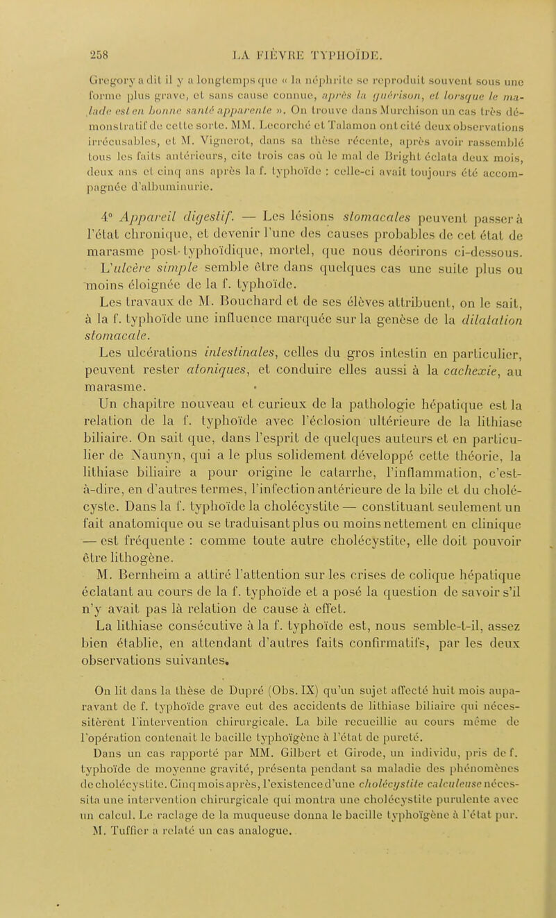 Uregory ;i ilil il y a longtemps que « la néphrite se reproduit souvent sous une forme plus grave, et sans causé connue, après la guérison, et lorsque le ma- lade est en bonne santé apparente ». On trouve dans Murehison un cas très dé- monstratifde celte sorte. MM. Lecorché et Talamon ont cité deuxohservalions Irrécusables, et M. Vignerot, dans sa thèse récente, après avoir rassemblé tous les faits antérieurs, cite trois cas où le mal de Bright éclata deux mois, deux ans et cinq ans après la f. typhoïde : celle-ci avait toujours été accom- pagnée d'albuminurie. 4° Appareil digestif. — Les lésions stomacales peuvenl passerâ l'état chronique, cl devenir l'une des causes probables de cel étal de marasme post-typhoïdique, mortel, que nous déorirons ci-dessous. L'ulcère simple semble être dans quelques cas une suite plus ou moins éloignée de la f. typhoïde. Les Ira vaux de M. Bouchard et de ses élèves attribuent, on le sait, à la f. typhoïde une influence marquée sur la genèse de la dilatation stomacale. Les ulcérations intestinales, celles du gros intestin en particulier, peuvent rester atoniques, et conduire elles aussi à la cachexie, au marasme. Un chapitre nouveau et curieux de la pathologie hépatique esl la relation de la f. typhoïde avec l'éclosion ultérieure de la lithiase biliaire. On sait que, dans l'esprit de quelques auteurs et en particu- lier de Naunyn, qui a le plus solidement développé cette théorie, la lithiase biliaire a pour origine le catarrhe, l'inflammation, c'est- à-dire, en d'autres termes, l'infection antérieure de la bile et du cholé- cyste. Dans la f. typhoïde la cholécystite— constituant seulement un fait anatomique ou se traduisant plus ou moins nettement en clinique — est fréquente : comme toute autre cholécystite, elle doit pouvoir être lithogène. M. Bernheim a attiré l'attention sur les crises de colique hépatique éclatant au cours de la f. typhoïde et a posé la question de savoir s'd n'y avait pas là relation de cause à effet. La lithiase consécutive à la f. typhoïde est, nous semble-t-il, assez bien établie, en attendant d'autres faits confîrmatifs, par les deux observations suivantes. On lit dans la thèse de Dupré (Obs. IX) qu'un sujet affecté huit mois aupa- ravant de f. typhoïde grave eut des accidents de lithiase biliaire qui néces- sitèrent l'intervention chirurgicale. La bile recueillie au cours même de l'opération contenait le bacille lyphoïgène à l'état de pureté. Dans un cas rapporté par MM. Gilbert et Girode, un individu, pris de f. typhoïde de moyenne gravité, présenta pendant sa maladie des phénomènes de cholécystite. Cinq mois a près, l'existence d'une cholécystite ex lai/eu se néces- sita une intervention chirurgicale qui montra une cholécystite purulente avec un calcul. Le raclage de la muqueuse donna le bacille lyphoïgène à l'état pur. M. Tuffier a relaté un cas analogue.