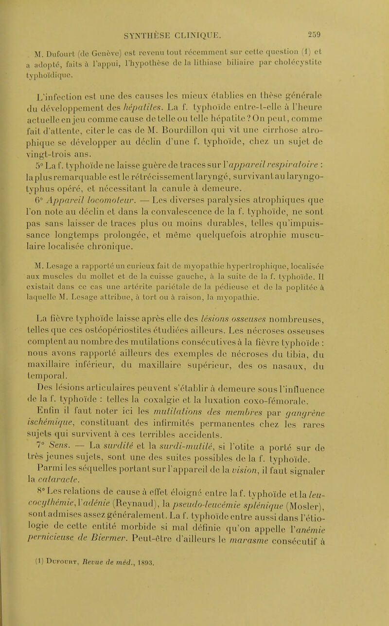 M. Dufourt (de Genève) est revenu tout récemment sur celle question 1) et a adopté, faits à l'appui, L'hypothèse de la lithiase biliaire par cholécystite typhoïdique. L'infection est une des causes les mieux établies en llièse générale du développement des hépatites. La f. typhoïde entre-t-elle n l'heure actuelle en jeu coiume cause de telle ou telle hépatite? On peut, comme l'ail d'attente, citer le cas de M. Bourdillon qui vil. une cirrhose atro- phique se développer au déclin d'une f. typhoïde, chez un sujet de vingt-trois ans. 5° La f. typhoïde ne laisse guère de traces sur Vappareil respiratoire : la plus remarquable esl le rétrécissement laryngé, survivanl au laryngo- typhus opéré, et nécessitant la canule à demeure. 6° Appareil locomoteur. — Les diverses paralysies alrophiques que l'on noie au déclin et dans la convalescence de la f. typhoïde, ne sont pas sans laisser de traces plus ou moins durables, telles qu'impuis- sance longtemps prolongée, el môme quelquefois atrophie muscu- laire localisée chronique. M. Lésa ire a rapporté un curieux fait de myopathie hyperlrophique, localisée aux muscles du mollet et de la cuisse gauche, à la suite de la f. typhoïde. Il existait dans ce cas une artérite pariétale de la pédieuse el de la poplitée à laquelle M. Lesage attribue, à tort ou à raison, la myopathie. La fièvre typhoïde laisse après elle des lésions osseuses nombreuses, telles que ces osléopériosliles étudiées ailleurs. Les nécroses osseuses comptent au nombre des mutilations consécutives à la fièvre I yphoïde : nous avons rapporté ailleurs des exemples de nécroses du tibia, du maxillaire inférieur, du maxillaire supérieur, des os nasaux, du temporal. Des lésions articulaires peuvent s'établir à demeure sous l'influence de la f. typhoïde : telles la coxalgie et la luxation coxo-fémorale. Enfin il faut noter ici les mutilations des membres par gangrène ischémique, constituant des infirmités permanentes chez les rares sujets qui survivent à ces terribles accidents. 7° Sens. — La surdité et la surdi-mutilé, si l'otite a porté sur de très jeunes sujets, sont une des suites possibles de la f. typhoïde. Parmi les séquelles portant sur l'appareil de la vision, il faut signaler la cataracte. 8 Les relations de cause,', elïel éloigné entre la f. typhoïde el la/<>//- cocgthémie,Yadénie (Reynaud), la pseudo-leucémie sp/é„i,pie (Mosler , son! admises assez généralement. La f. typhoïde entre aussi dans l'él io- logie de celle entité morbide si mal définie qu'on appelle Vanémie pernicieuse, de Biermer. Peut-être d'ailleurs le marasme consécutif à (l) DuFouuT. /(<•('(;<! de mèd., ls!».i.