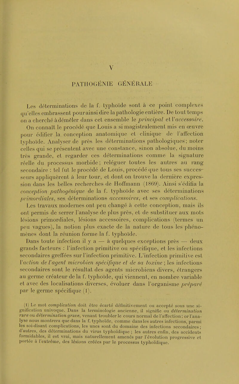 PATHOGÉNIE GÉNÉRALE Les déterminations de la f. typhoïde sont à ce point complexes qu'elles embrassent pourainsi dire la pathologie entière. De tout temps on a cherché àdémêler dans cet ensemble le principal etl'accessoire. On connaît le procédé que Louis a si magistralement mis en œuvré pour édifier la conception anatomique et clinique de l'affection typhoïde. Analyser de près les déterminations pathologiques; noter celles qui se présentent avec une constance, sinon absolue, du moins liés grande, et regarder ces déterminations comme la signature réelle du processus morbide ; reléguer toutes les autres au rang secondaire : tel fut le procédé de Louis, procédé que tous ses succes- seurs appliquèrent à leur tour, et dont on trouve la dernière expres- sion dans les belles recherches de Hoffmann (1869). Ainsi s'édifia la conception pathogénique de la f. typhoïde avec ses déterminations primordiales, ses déterminations accessoires, et ses complications. Les travaux modernes ont peu changé à cette conception, mais ils ont permis de serrer l'analyse de plus près, et de substituer aux mots lésions primordiales, lésions accessoires, complications (termes un peu vagues), la notion plus exacte de la nature de tous les phéno- mènes dont la réunion forme la f. typhoïde. Dans toute infection il y a — à quelques exceptions près — deux grands facteurs : l'infection primitive ou spécifique, et les infections secondaires greffées sur l'infection primitive. L'infection primitive est Vaction de l'agent microbien spécifique et de sa toxine ; les infections secondaires sont le résultat des agents microbiens divers, étrangers au germe créateur de la f. typhoïde, qui viennent, en nombre variable e! avec des localisations diverses, évoluer dans l'organisme préparé par le germe spécifique (1). (1) Le mot complication doit être écarté définitivement ou accepté .sous une si Unification univoque. Dans la terminologie ancienne, il signifie ou détermination rare ou détermination grave, venant troubler le cours normal de l'affection : or l'ana- lyse nous montrera que dans la f. typhoïde, comme dansles autres infections, parmi les soi-disant complications, les unes sont du domaine des infections secondaires; d'autres, dus déterminations du virus typhoïdique ; les autres enfui, des accidents formidables, il est vrai, mais naturellement amenés par l'évolution progressive et portée ù l'extrême, des lésions créées par le processus typhoïdique.