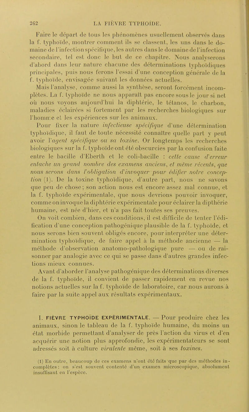 Faire le dépari de Ions les phénomènes usuellement observés dans la f. typhoïde, montrer comment ils se classent, les uns dans le do- maine de l'infection spécifique, les autres dans le domaine de l'infection secondaire, tel est donc le bul de ce chapitre. \on< analyserons d'abord dans leur nature chacune des déterminations typhoïdiques principales, puis nous ferons l'essai d'une conception générale delà f. typhoïde, envisagée suivant les données actuelles. Mais l'analyse, comme aussi la synthèse, seronl forcémenl incom- plètes. La f. typhoïde ne nous apparaît pas encore sous le jour si nel où nous voyons aujourd'hui la diphtérie, le tétanos, le charbon, maladies éclairées si fortement par les recherches biologiques sur l'homn e et les expériences sur les animaux. Pour lixer la nature infectieuse spécifique d'une détermination typhoïdique, il faut de toute nécessité connaître quelle part y peut avoir Y agent spécifique ou sa toxine. Or longtemps les recherches biologiques sur la f. typhoïde ont élé obscurcies par la confusion faite entre le bacille d'Eberth et le coli-bacille : cette cause d'erreur entache un grand nombre des crâniens anciens, et même récents, que nous serons dans l'obligation d'invoquer pour édifier noire concep- tion (1). De la toxine typhoïdique, d'autre pari, nous ne savons que peu de chose; son action nous est encore assez mal connue, et la f. typhoïde expérimentale, que nous devrions pouvoir invoquer, comme on invoque la diphtérie expérimentale pour éclairer la dipthérie humaine, est née d'hier, el n'a pas fait toutes ses preuves. On voit combien, dans ces conditions, il est difficile de tenter l'édi- fication d'une conception pathogénique plausible de la f. typhoïde, et nous serons bien souvent obligés encore, pour interpréter une déter- mination typhoïdique, de faire appel à la méthode ancienne — la méthode d'observation anatomo-pathologique pure —■ ou de rai- sonner par analogie avec ce qui se passe dans d'autres grandes infec- tions mieux connues. Avant d'aborder l'analyse pathogénique des déterminations diverses de la f. typhoïde, il convient de passer rapidement en revue nos notions actuelles sur la f. typhoïde de laboratoire, car nous auron- à faire par la suite appel aux résultats expérimentaux. [. FIÈVRE TYPHOÏDE EXPÉRIMENTALE. — Pour produire chez les animaux, sinon le tableau de la f. typhoïde humaine, du moins un état morbide permettant d'analyser de près l'action du virus et d'en acquérir une notion plus approfondie, les expérimentateurs se sont adressés soit à culture virulente môme, soit à ses toxines. (1) En outre, beaucoup de ces examens n'ont été faits que par des méthodes in- complètes: <>n s'esl souvent contenté d'un examen microscopique, absolument insuffisant en l'espèce.