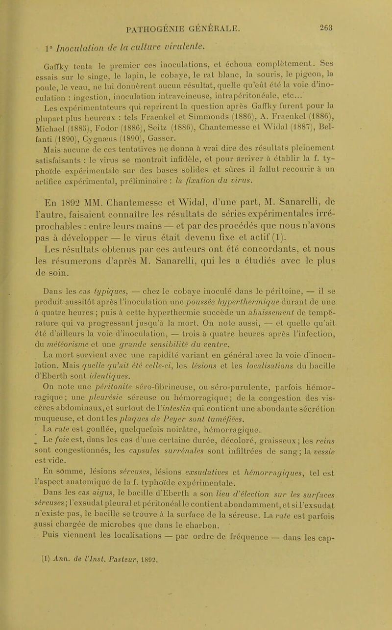 1° [noculation de la culture virulente. Gaffky tenta lo premier ces inoculations, et échoua complètement. Ses essais sur le singe, le lapin, le cobaye, le rat blanc, la souris, le pigeon, la poule, le veau, ne lui donnèrent aucun résultat, quelle qu'eût élé la voie d'ino- culation : ingestion, inoculation intraveineuse, intrapéritonéale, etc.. Les expérimentateurs qui reprirent la question après Gaffky furent pour la plupart plus heureux : lois Fraenkel et Simmonds (188G), A. Fraenkel (1886 , Michael (1885), Fodor (1886), Seilz (1880), Chantcmesse et Widal (1887), Bel- fanti (1890), Cygnœus (1890), Gasser. Mais aucune de ces tentatives ne donna à vrai dire des résultats pleinement satisfaisants : le virus se montrait infldèle, et pour arriver à établir la f. ty- phoïde expérimentale sur des hases solides et sûres il fallut recourir à un artifice expérimental, préliminaire: la fixation du virus. En 1892 MM. Chantemesse et Widal, d'une part, M. Sanarelli, de l'autre, faisaient connaître les résultats de séries expérimentales irré- prochables : entre leurs mains — et par des procédés que nous n'avons pas à développer — le virus était devenu fixe et actif (1). Les résultats obtenus parées auteurs ont été concordants, et nous les résumerons d'après M. Sanarelli, qui les a étudiés avec le plus de soin. Dans les cas typiques, — chez le cobaye inoculé dans le péritoine, — il se produit aussitôt après l'inoculation une poussée hyperthermique durant de une à quatre heures ; puis à cette hypertbermie succède un abaissement de tempé- rature qui va progressant jusqu'à la mort. On note aussi, ■— et quelle qu'ait été d'ailleurs la voie d'inoculation, — trois à quatre heures après l'infection, du méléorisme et une grande sensibilité du ventre. La mort survient avec une rapidité variant en général avec la voie d'inocu- lation. Mais quelle qu'ait été celle-ci, les lésions et les localisa/ions du bacille d'Eberth sont identiques. On note une péritonite séro-fibrineuse, ou séro-purulente, parfois hémor- ragique ; une pleurésie séreuse ou hémorragique; delà congestion des vis- cères abdominaux,et surtout de l'intestin qui contient une abondante sécrétion muqueuse, et dont les plaques de Peyer sont tuméfiées. La rate est gonflée, quelquefois noirâtre, hémorragique. _ Le foie est, dans les cas d'une certaine durée, décoloré, graisseux ; les reins sont congestionnés, les capsules surrénales sont infiltrées de sang; la vessie est vide. En somme, lésions séreuses, lésions exsudatives et hémorragiques, tel est l'aspect anatomique de la f. typhoïde expérimentale. Dans les cas aigus, le bacille d'Eberth a son lieu d'élection sur les surfaces séreuses; l'exsudat pleural et péritonéalle contient abondamment, et si l'exsudal n'existe pas, le bacille se trouve à la surface de la séreuse. La raie est parfois aussi chargée' de microbes que dans le charbon. Puis viennent les localisations — par ordre de fréquence — dans les cap- (1) Ann. de Vins t. Pasteur, 1892.