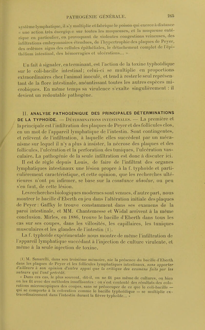 système lymphatique, il s'y multiplie ettfahriquele poison qui exerce à distance « une aclion très énorgiqtQ sur toutes les muqueuses, et la muqueuse enté- rique en particulier, en provoquant de violentes congestions veineuses, des infiltrations embryonnaires étendues, de l'hypertrophie des plaques de Peyer, des œdèmes aigus des cellules épithéliales, le détachement complet de l'épi- thélium intestinal, des hémorragies el ulcérations.., » Un fait à signaler, en terminant, esl l'action «le la toxine typhoïdique sur le coli-bacille intestinal; celui-ci se multiplie en proportions extraordinaires chez ranimai inoculé, et tend à resterlcseul représen- tant de la flore intestinale, anéantissant toutes les autres espèces mi- crobiques. En même temps sa virulence s'exalte singulièrement : il devient un redoutable pathogène. 11. ANALYSE PATHOGÉNIQUE DES PRINCIPALES DÉTERMINATIONS de la typhoïde. — Déterminations intestinales. — La première cl la principale est l'infiltration des plaques de Peyer et des follicules clos, en un mot de l'appareil lymphatique de l'intestin. Sont contingentes, el relèvent de l'infiltration, à laquelle elles succèdent par un méca- nisme sur lequel il n'y a plus à insister, la nécrose des plaques cl des follicules, l'ulcération et la perforation des tuniques, l'ulcération Vas- culaire. La pathogénie de la seule infiltration est donc à discuter ici. Il est de règle depuis Louis, de l'aire de l'infîltrat des organes lymphatiques intestinaux une lésion propre à la f. typhoïde et parti- culièrement caractéristique, et cette opinion, que les recherches ulté- rieures n'ont pu infirmer, se base sur la constance absolue, ou peu s'en faut, de cette lésion. Les recherches biologiques modernes sont venues, d'autre part, nous montrer le bacille d'Eberth enjeu dans l'altération initiale des plaques de Peyer : Gaffky le trouve conslamment dans ses examens de la paroi intestinale, et MM. Chantemesse et Widal arrivent à la même conclusion. Mirlcs, en 1880, trouve le bacille d'Eberth dans tous les cas -m- ses coupes, dans les villosités, les capillaires, les tuniques musculaires et les glandes de l'intestin (1). La f. typhoïde expérimentale nous montre de même l'infiltration de l'appareil lymphatique succédant à l'injection de culture virulente, et même à la seule injection de toxine. i M. Sanarelli, dans son troisième mémoire, nie là présence du bacille d'Eberth dans les plaques de Peyer et les follicules lymphatiques intestinaux, sans apporter d'ailleurs à son opinion d'antre appui que lu critique des examens faits par les ailleurs qui l'ont précédé. « Dans ces cas, le plus souvent, dit-il, on ne fil pas même de cultures, ou bien on les lit avec des méthodes insuffisantes : mi s'est contenté des résultais des colo- rations microscopiques des coupes, sans se préoccuper de ce (pie le coli-bacille — qui se comporte à la coloration connue le bacille typhoïdique — se multiplie ex- traordinairement dans l'intestin durant la fièvre typhoïde... »