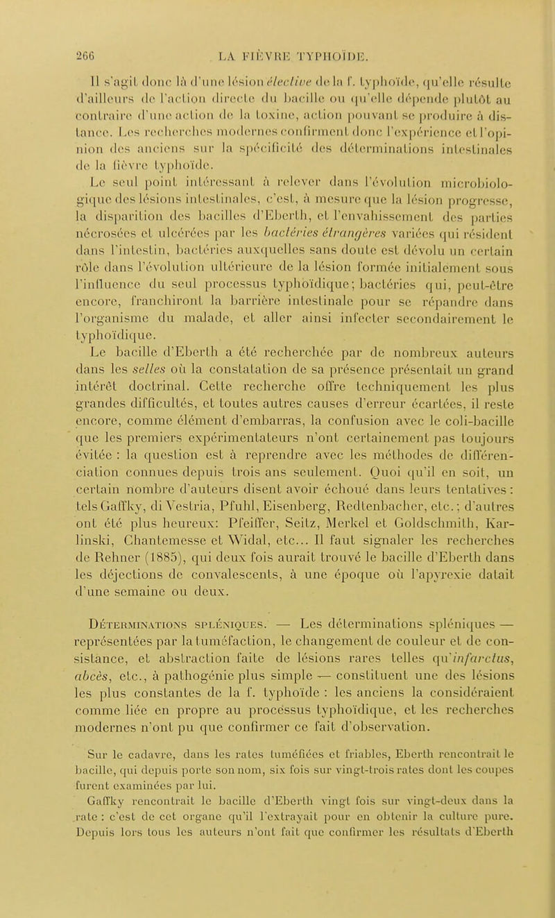 11 s'agil doue là (l'une Lésion élective de la f. typhoïde, qu'elle résulte d'ailleurs de l'action directe du bacille on qu'elle dépende plutôt au (■nul l'aire d'une acti le la toxine, action pouvant se produire à dis- lance. Les recherches modernesconfirmenl doue l'expérience el l'opi- nion des anciens sur la spécificité des déterminations intestinales de la (lèvre typhoïde. Le seul point intéressant à relever dans L'évolution microbiolo- gique des lésions intestinales, c'est, à mesure (pu; la lésion progresse, la disparition des bacilles d'Eberth, et l'envahissemenl des parties nécrosées el ulcérées par les bactéries étrangères variées qui résidenl dans l'intestin, bactéries auxquelles sans doute est dévolu un certain rôle dans l'évolution ultérieure de la lésion formée initialement sous l'influence du seul processus typhbïdique; bactéries qui, peut-être encore, franchiront la barrière intestinale pour se répandre dans l'organisme du malade, et aller ainsi infecter secondairement le typhoïdique. Le bacille d'Eberth a été recherchée par de nombreux auteurs dans les selles où la constatation de sa présence présentait un grand intérêt doctrinal. Cette recherche offre techniquement les plus grandes difficultés, et foutes autres causes d'erreur écartées, il reste encore, comme élément d'embarras, la confusion avec le coli-bacille que les premiers expérimentateurs n'ont certainement pas toujours évitée : la question est à reprendre avec les méthodes de différen- ciation connues depuis trois ans seulement. Quoi qu'il en soil, un certain nombre d'auteurs disent avoir échoué dans leurs tentatives . telsGaffky, diVestria, Pfuhl, Eisenberg, Redtenbacher, etc.; d'autres ont été plus heureux: Pfeiffer, Seifz, Merkel et Goldschmith, Kar- linski, Chantemesse et Widal, etc.. Il faut signaler les recherches de Rehner (1885), qui deux fois aurait trouvé le bacille d'Eberth dans les déjections de convalescents, à une époque où l'apyrexie datait d'une semaine ou deux. Déterminations spléniques. — Les déterminations spléniques — représentées par la tuméfaction, le changement de couleur el de con- sistance, et abstraction faite de lésions rares telles qu'infarctus, abcès, etc., à pathogénie plus simple — constituent une des lésions les plus constantes de la f. typhoïde : les anciens la considéraient comme liée en propre au processus typhoïdique, et les recherches modernes n'ont pu que confirmer ce fait d'observation. Sur le cadavre, dans les raies tuméfiées el friables, Eberth renconlrail le bacille, qui depuis porle son nom, six l'ois sur vingl-lrois raies dont les coupes furent examinées par lui. Gaffky renconlrail le bacille d'Eberth vingt fois sur vingt-deux dans la raie: c'esl de cet organe qu'il L'extrayait pour en obtenir la culture pure. Depuis lors tous les auteurs n'ont fait que confirmer les résultats d'Eberth