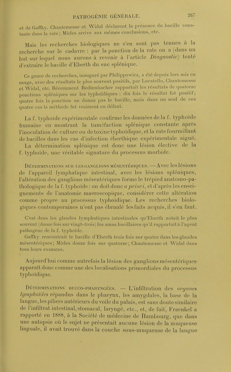 etdeGaffky. Chantemesso cl Widal déclarent la présence du bacille cons- tante dans La raie; Mirlcs arrive aux nie mes conclusions, etc. Mais les recherches biologiques ne s'en sont pas tenues à la recherche sur le cadavre : par la ponction delà rate on a (dans un but sur lequel nous aurons à revenir à l'article Diagnostic) tenté d'extraire le bacille d'Eberth du suc, splénique. Ce genre de recherches, inauguré par Philippowicz, a été depuis lors nus en usage, avec des résultats Le plus souvent positifs, par Lucatello, Chantemesse et Widal, etc. Récemment Redtenbacher rapportait les résultais de quatorze pondions spléniques sur les typhoïdiques : dix l'ois le résultat fui positif; quatre fois la ponction ne donna pas le bacille, mais dans un seul de ces quatre cas La méthode fut vraiment en défaut. La f. typhoïde expérimentale confirme les données de la f. typhoïde humaine en montrant la tuméfaction splénique constante après l'inoculation de culture ou de toxine lyphoïdique, et la rate fourmillant de bacilles dans les cas d'infection éberthique expérimentale aiguë. La détermination splénique est donc une lésion élective de la f. typhoïde, une véritable signature du processus morbide. Déterminations sur les ganglions mésentériques. — Avec les lésions de l'appareil lymphatique intestinal, avec les lésions spléniques, l'altération des ganglions mésentériques forme le trépied analomo-pa- thologique de la f. typhoïde : on doit donc a priori, et d'après les ensei- gnements de i'anatomie macroscopique, considérer cette altération comme propre au processus lyphoïdique. Les recherches biolo- giques contemporaines n'ont pas ébranlé les faits acquis, il s'en faut. C'est dans les glandes lymphatiques intestinales qu'Eberth notait le plus souvent (douze fois sur vingt-trois) les amas liacillaircs qu'il rapportaità l'ageni pathogène de la f. typhoïde. Gaffky rencontrait le bacille d'Eberth trois fois sur quatre dans les glandes mésentériques; Mirles douze fois sur quatorze; Chantemesse et Widal dans tous leurs examens. Aujourd'hui comme autrefois la lésion des ganglions mésentériques apparaît donc comme une des localisations primordiales du processus typhoïdique. Déterminations bucco-phàryngées . — L'infiltration des organes lymphoïdes répandus dans le pharynx, les amygdales, la base de la langue, les piliers antérieurs du voile du palais, est sans doute similaire de l'infîltratintestinal,stomacal, laryngé, etc., et, de l'ail. Fraenkel a rapporté en 1888, à la Société de médecine de Hambourg, que dans une autopsie où le sujet ne présentait aucune lésion de la muqueuse linguale, il avait trouvé dans la couche sous-muqueuse de la langue