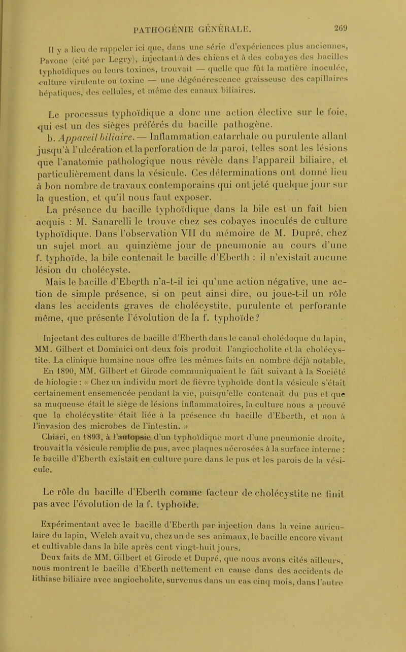 Il y a lieu de rappeler ici que, dans une série d'expériences plus anciennes, Pavone (cité par Lcgry), injectant a tics cliicnscl à des cobayes des bacilles typhoïdiques ou leurs toxines, trouvait — quelle que Eût la matière inoculée, culture virulente ou toxine — une dégénérescence graisseuse des capillaires hépatiques, des cellules, et même des canaux biliaires. Le processus typhoïdique n donc une action élective sur le t'oie, <pii est un des sièges préférés du bacille pathogène. 1). Appareil biliaire.— Inflammat ion catarrhale ou purulente allanl jusqu'à l'ulcération et la perforation de la paroi, telles sont les lésions que l'anatornie pathologique nous révèle dans l'appareil biliaire, el particulièrement dans la vésicule. Ces déterminations ont donné lieu à bon nombre de travaux contemporains <[ni ont jeté quelque jour sur la question, el qu'il nous faut exposer. La présence du bacille typhoïdique dans la bile est un fait bien acquis : M. Sanarelli le trouve chez ses cobayes inoculés de culture typhoïdique. Dans l'observation VII du mémoire de M. Dupré, chez un sujet mort, au quinzième jour de pneumonie au cours d'une f. typhoïde, la bile contenait le bacille d'Eberth : il n'existait aucune lésion du cholécysle. Mais le bacille d'Ebcjrth n'a-t-il ici qu'une action négative, une ac- tion de simple présence, si on peut ainsi dire, ou joue-t-il un rôle dans les accidents graves de cholécystite, purulente et perforante même, que présente l'évolution delà f. typhoïde? Injectant des cultures de bacille d'Eberth dans le canal cholédoque du lapin, MM. Gilbert et Dominici ont deux fois produit l'angiocholitc et la cholécys- tite. La clinique humaine nous offre les mêmes faits en nombre déjà notable. En 1890, MM. Gilbert et Girode communiquaient le fait suivant à la Société de biologie: « Chez un individu mort de fièvre typhoïde dont la vésicule s'était certainement ensemencée pendant la vie, puisqu'elle contenait du pus el que sa muqueuse était le siège de lésions inflammatoires, la culture nous a prouvé que la cholécystite était liée à la présence du bacille d'Eberth, el non à l'invasion des microbes de l'intestin. » Chiari, en 1893, à l'autopsie d'un typhoïdique mort d'une pneumonie droite, trouvait la vésicule remplie de pus, avec plaques nécrosées à la surface interne : le bacille d'Eberth existait en culture pure dans le pus et les parois de la vési- cule. Le rôle du bacille d'Eberth comme facteur de cholécystite ne fiuil pas avec l'évolution de la f. typhoïde. Expérimentant avec le bacille d'Eberth par injection dans la veine auricu- laire du lapin, Welch avait vu, chez un de ses animaux, le bacille encore vivant et cultivable dans la bile après cent vingt-huit jours. Deux faits de MM. Gilbert et Girode et Dupré, que nous avons cités ailleurs, nous montrent le bacille d'Eberth nettement en cause dans des accidents do lithiase biliaire avec angiocholite, survenus dans un cas cinq mois, dans l'autre