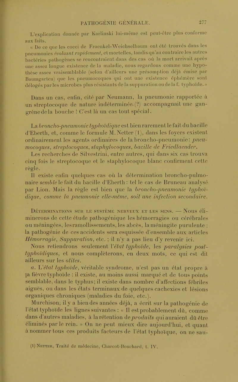 L'explication donnée par Karlinski lui-même esL peut-être plus conforme aux faits. « De ce cpie les cocci de Fracnkel-Weichselbaum ont été trouvés dans les pneumonies évoluant rapidement, cl. mortelles, tandis qu'au contraire les autres bactéries pathogènes se rencontraient dans des cas où la mort arrivai! après une assez longue existence de la maladie, nous regardons comme une hypo- thèse assez vraisemblable (selon d'ailleurs une présomption déjà émise par Baumgarten) que les pneumocoques qui ont une existence éphémère sont délogés parles microbes plus résistants de la suppuration onde la f. typhoïde. » Dans un cas. enfin, cité par Neumann, la pneumonie rapportée à un streptocoque de nature indéterminée-(?) accompagnait une gan- grènedela bouche ! C'est là un cas tout spécial. La broncho-pneumonie lyphoïclique est bien rarement le l'ail du bacille d'Eberth, et, comme le formule M.Netter (1), dans les loyers existent ordinairement les agents ordinaires de la broncho-pneumonie: pneu- mocoques, streptocoques, staphylocoques, bacille de Friecllaender. Les recherches de Silvestrini, entre autres, qui dans six cas trouva cinq fois le streptocoque et le staphylocoque blanc confirment cet le règle. Il existe enfin quelques cas où la détermination broncho-pulmo- naire semble le fait du bacille d'Eberth : tel le cas de Bruneau analysé par Lion. Mais la règle est bien que la broncho-pneumonie typhoï- dique, comme la j)neumonie elle-même, soit une infection secondaire. Déterminations sur le système nerveux et les sens. — Nous éli- minerons de celle étude pathogénique les hémorragies ou cérébrales ou méningées, lesramollissemenls, les abcès, laméningile purulente : la palhogénie de ces accidents sera esquissée d'ensemble aux articles Hémorragie, Suppuration, etc. ; il n'y a pas lieu d'y revenir ici. Nous retiendrons seulement Y état typhoïde, les paralysies posl- lyphnïdiques, et nous compléterons, en deux mois, ce qui est dit ailleurs sur les otites. a. Uélal typhoïde, véritable syndrome, n'est pas un état propre à ]a fièvre typhoïde : il existe, au moins aussi marqué el de tous points semblable, dans le typhus; il existe dans nombre d'affections fébriles aiguës, ou dans les étals terminaux de quelques cachexies et lésions organiques chroniques (maladies du foie, etc. . Murchisony il y a bien des années déjà, a écrit sur la pathogénie de l'état typhoïde les lignes suivantes : « Il est probablement dû, comme dans d'autres maladies, à larétention deproduits quiauraienl dû être éliminés parle rein. » On ne peut mieux dire aujourd'hui, el quanl à nommer tous ces produits facteurs de l'étal typhoïque, on ne sau- (1) Netteix, Traité de médecine, Charcot-Bouchard, t. IV.