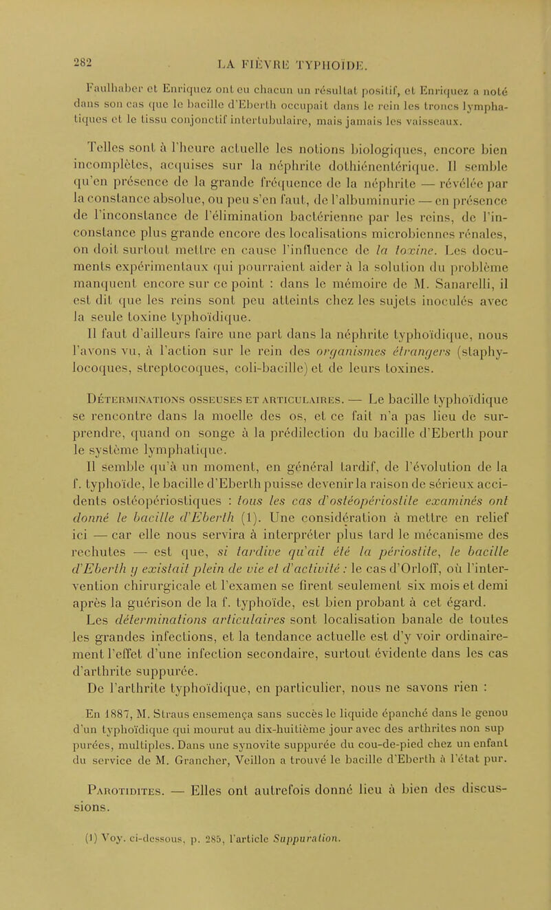 Faulhaber et Enriquez onl eu chacun un résultai positif, et Enriquez a noté dans son cas que le bacille d'Eberth occupait clans le rein les troncs lympha- tiques el le tissu conjonctif intertubulaire, niais jamais les vaisseaux. Telles sont à l'heure actuelle les notions biologiques, encore bien incomplètes, acquises sur la néphrite dothiénentérique. II semble qu'en présence de la grande fréquence de la néphrite — révélée par la constance absolue, ou peu s'en faut, de l'albuminurie — en présence de l'inconstance de l'élimination bactérienne par les reins, de l'in- constance plus grande encore des localisations microbie s rénales, on doit surtout mettre en cause l'influence de la toxine. Les docu- ments expérimentaux qui pourraient aider à La solution du problème manquent encore sur ce point : dans le mémoire de M. Sanarelli, il est dit que les reins sont peu atteints ( liez les sujets inoculés avec la seule toxine typhoïdique. Il faut d'ailleurs l'aire une part dans la néphrite typhoïdique, nous l'avons vu, à l'action sur le rein des organismes étrangers (staphy- locoques, streptocoques, coli-bacillc) et de leurs toxines. Déterminations osseuses et articulaires. — Le bacille typhoïdique se rencontre dans la moelle des os, et ce l'ait n'a pas lieu de sur- prendre, quand on songe à la prédilection du bacille d'Eberth pour le système lymphatique. Il semble qu'à un moment, en général tardif, de l'évolution de la f. typhoïde, le bacille d'Eberth puisse devenirla raison de sérieux acci- dents ostéopériostiques : tous les cas ciosléoj)érioslile examinés ont donné le bacille d'Eberth (1). Une considération à mettre en relief ici — car elle nous servira à interpréter plus lard le mécanisme des rechutes — est que, si tardive qu'ait été la périostite, le bacille d'Eberth y existait plein de vie el d'activité : le cas d'Orloff, où l'inter- vention chirurgicale et l'examen se firent seulement six mois et demi après la guérison de la f. typhoïde, est bien probant à cet égard. Les déterminations articulaires sont localisation banale de toutes les grandes infections, et la tendance actuelle est d'y voir ordinaire- ment l'effet d'une infection secondaire, surtout évidente dans les cas d'arthrite suppurce. De l'arthrite typhoïdique, en particulier, nous ne savons rien : En 1887, M. Straus ensemença sans succès le liquide épanché dans le genou d'un typhoïdique qui mourut au dix-huitième jour avec des arthrites non sup purées, multiples. Dans une synovite suppurée du cou-de-pied chez un enfant du service de M. Grancher, Veillon a trouvé le bacille d'Eberth à l'état pur. Pahotidites. — Elles ont autrefois donné lieu à bien des discus- sions. (I) Voy. ci-dessous, p. 2Sy, l'article Suppuration.