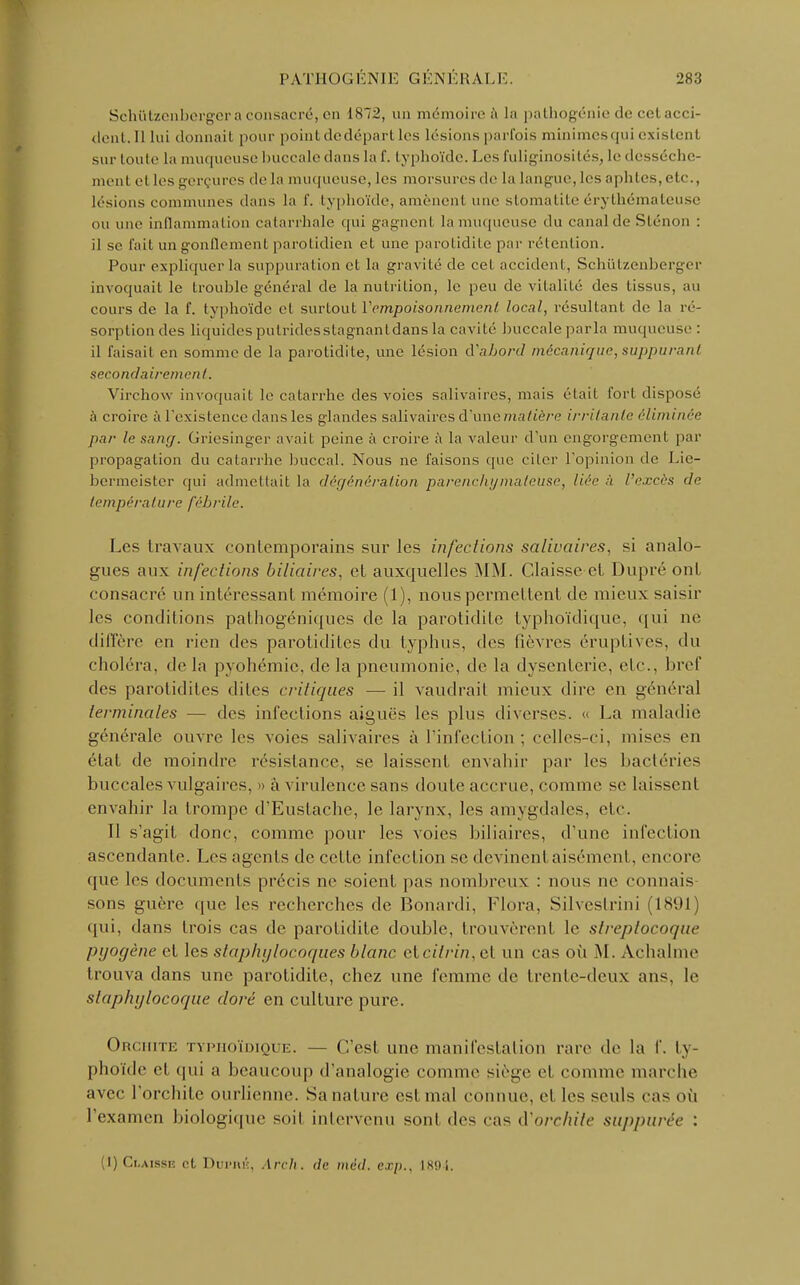 Schiitzenberger a consacré, en 1872, un mémoire à la pathogénie de cet acci- dent. Il lui donnait pour point dedépart les lésions parfois minimesqui existent sur toute La muqueuse buccale dans la f. typhoïde. Les fuliginosités, le dessèche- ment et les gerçures de la muqueuse, les morsures de la langue, les aphtes, etc., lésions communes dans la f. typhoïde, amènent une stomatite érythémateuse ou une inflammation catarrhale qui gagnent la muqueuse du canal de Sténon : il se fait un gonflement parotidien et une parotidite par rétention. Pour expliquer la suppuration et la gravité de cet accident, Schiitzenberger invoquait le trouble général de la nutrition, le peu de vitalité des tissus, au cours de la f. typhoïde et surtout Y empoisonnement local, résultant de la ré- sorption des liquides putrides stagnant dans la cavité buccale parla muqueuse : il faisait en somme de la parotidite, une lésion d'abord mécanique,suppurant secondairement. Virchow invoquait le catarrhe des voies salivaires, mais était fort disposé à croire à l'existence dans les glandes salivaires d'une matière irritante éliminée par le sang. Griesinger avait peine à croire à la valeur d'un engorgement par propagation du catarrhe buccal. Nous ne faisons que citer l'opinion de Lie- bermeister qui admettait la dégénération parenchymaleuse, liée à l'excès de température fébrile. Les travaux conlomporains sur les infections salivaires. si analo- gues aux infections biliaires, et auxquelles MM. Claisse et Dupré ont consacré un intéressant mémoire (1), nous permettent de mieux saisir les conditions palhogéniques de la parotidite typhoïdique, qui ne diffère en rien des parotidites du typhus, des fièvres éruptives, du choléra, de la pyohémie, de la pneumonie, de la dysenterie, etc., bref des parotidites diles critiques — il vaudrai! mieux dire en général terminales — des infections aiguës les plus diverses. << La maladie générale ouvre les voies salivaires à l'infection ; celles-ci. mises en état de moindre résistance, se laissent envahir par les bactéries buccales vulgaires. » à virulence sans doute accrue, comme se laissent envahir la trompe d'Eustache, le larynx, les amygdales, etc. Il s'agit donc, comme pour les voies biliaires, d'une infection ascendante. Les agents de cette infection se devinent aisément, encore que les documents précis ne soient pas nombreux : nous ne connais sons guère que les recherches de Bonardi, Flora, Silvestrini (1891 qui, dans trois cas de parotidite double, trouvèrent le streptocoque pyogène et les staphylocoques blanc eteitrin, et un cas où M. Achalme trouva dans une parotidite, chez une femme de trente-deux ans, le staphylocoque doré en culture pure. Orchite typhoïdique. — C'est une manifestation rare de la f. ty- phoïde el qui ;i beaucoup d'analogie comme siège cl comme marche avec l'orchitc ourlienne. Sa nature est mal connue, el les seuls cas OÙ l'examen biologique soit intervenu sont des cas d'orchite suppurée : (I)Ci.aissh et Dui-iuî, Arch. de méd. cxp., is«)i.