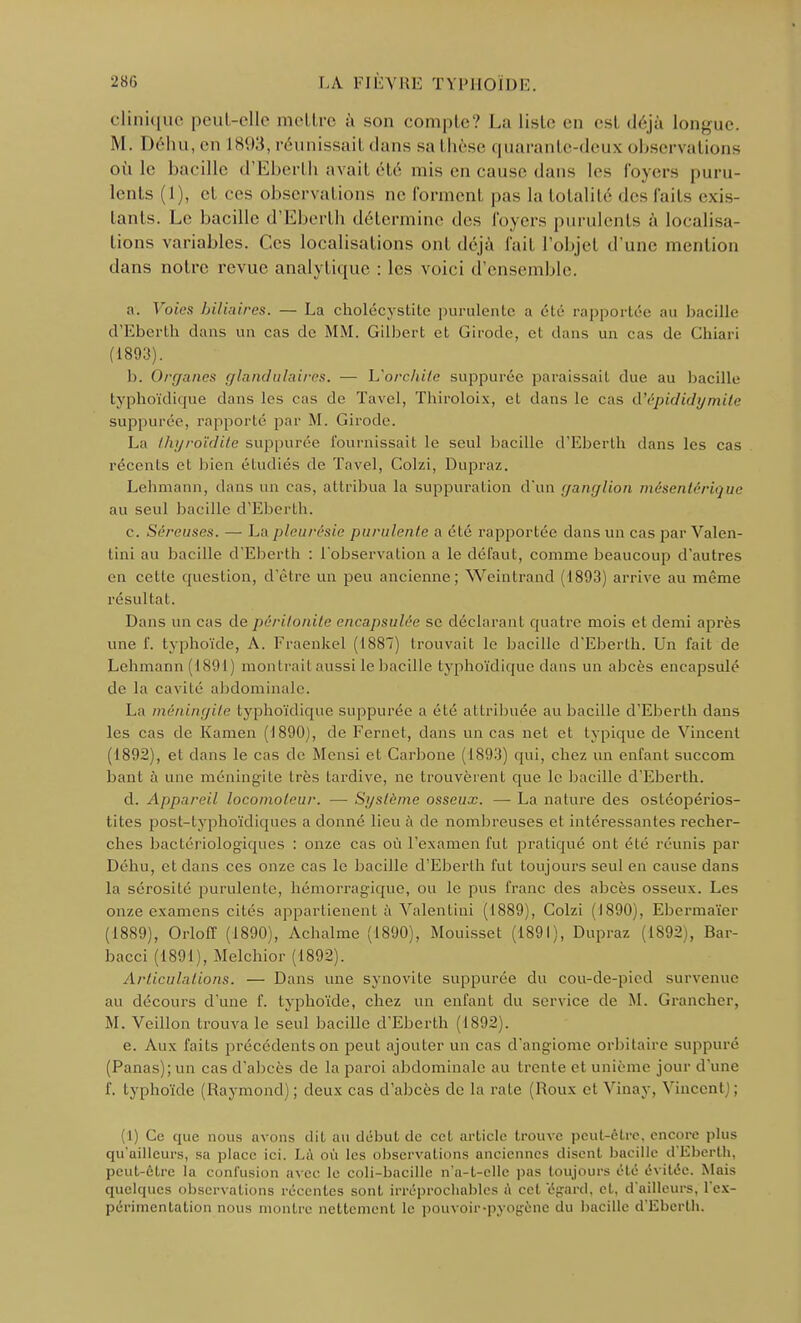 clinique peut-elle mettre à son compte? La liste en esl déjà longue. M. Déhu, en L893, réunissait dans sa thèse quarante-deux observations où le bacille d'Eberth avait été mis en cause dans les foyers puru- lents (I), et ces observai ions ne Tonnent pas la totalité des faits exis- tants. Le bacille d'Eberth détermine des foyers purulents à localisa- tions variables. Ces localisations ont déjà fait l'objet d'une mention dans notre revue analytique : les voici d'ensemble. a. Voies biliaires. — La cholécystite purulente a été rapportée au bacille d'Eberth dans un cas de MM. Gilbert et Girode, cl dans un cas de Chiari (1893). b. Organes glandulaires. — L'orchilc suppurée paraissait due au bacille typhoïdique dans les ras de Tavel, Thiroloix, et dans le cas d'épididymile suppurée, rapporté par M. Girode. La ihyroïdite suppurée fournissait le seul bacille d'Eberth dans les cas récents et bien étudiés de Tavel, Colzi, Dupraz. Lehmann, dans un cas, attribua la suppuration d'un ganglion mésentérique au seul bacille d'Eberth. c. Séreuses. — La pleurésie purulente a été rapportée dans un cas par Valen- tini au bacille d'Eberth : l'observation a le défaut, comme beaucoup d'autres en celle question, d'être un peu ancienne; Weintrand (1893) arrive au même résultat. Dans un cas de péritonite encapsulée se déclarant quatre mois et demi après une 1'. typhoïde, A. Fraenkel (1887) trouvait le bacille d'Eberth. Un fait de Lehmann (1891 ) montrait aussi le bacille typhoïdique dans un abcès encapsulé de la cavilé abdominale. La méningite typhoïdique suppurée a été attribuée au bacille d'Eberth dans les cas de Kamen (1890), de Fernet, dans un cas net cl typique de Vincent (1892), et dans le cas de Mensi et Carbone (1893) qui, chez un enfant succom bant a une méningite très tardive, ne trouvèrent que le bacille d'Eberth. d. Appareil locomoteur. — Système osseux. — La nature des ostéopérios- tites post-lyphoïdiques a donné lieu à de nombreuses et intéressantes recher- ches bactériologiques : onze cas où l'examen fut pratiqué ont été réunis par Déhu, et dans ces onze cas le bacille d'Eberth fut toujours seul en cause dans la sérosité purulente, hémorragique, ou le pus franc des abcès osseux. Les onze examens cités appartienent à Valentini (1889), Colzi (1890), Ebermaïer (1889), Orloff (1890), Achalme (1890), Mouisset (1891), Dupraz (1892), Bar- bacci (1891), Melchior (1892). Articulations. — Dans une synovite suppurée du cou-de-pied survenue au décours d'une f. typhoïde, chez un enfant du service de M. Grancher, M. Veillon trouva le seul bacille d'Eberth (1892). e. Aux faits précédents on peut ajouter un cas d'angiome orbitaire suppuré (Panas); un cas d'abcès de la paroi abdominale au trente et unième jour d'une f. typhoïde (Raymond) ; deux cas d'abcès de la raie (Roux et Vinay, Vincenl : (1) Ce que nous avons dit au début de cet article trouve peut-être, encore plus qu'ailleurs, sa place ici. Là où les observations anciennes disent bacille d'Eberth, peut-être la confusion avec le coli-bacille n'a-t-elle pas toujours été évitée. Mais quelques observations récentes sont irréprochables à cet 'égard, et, d'ailleurs, l'ex- périmentation nous montre nettement le pouvoir-pyogène du bacille d'Eberth.