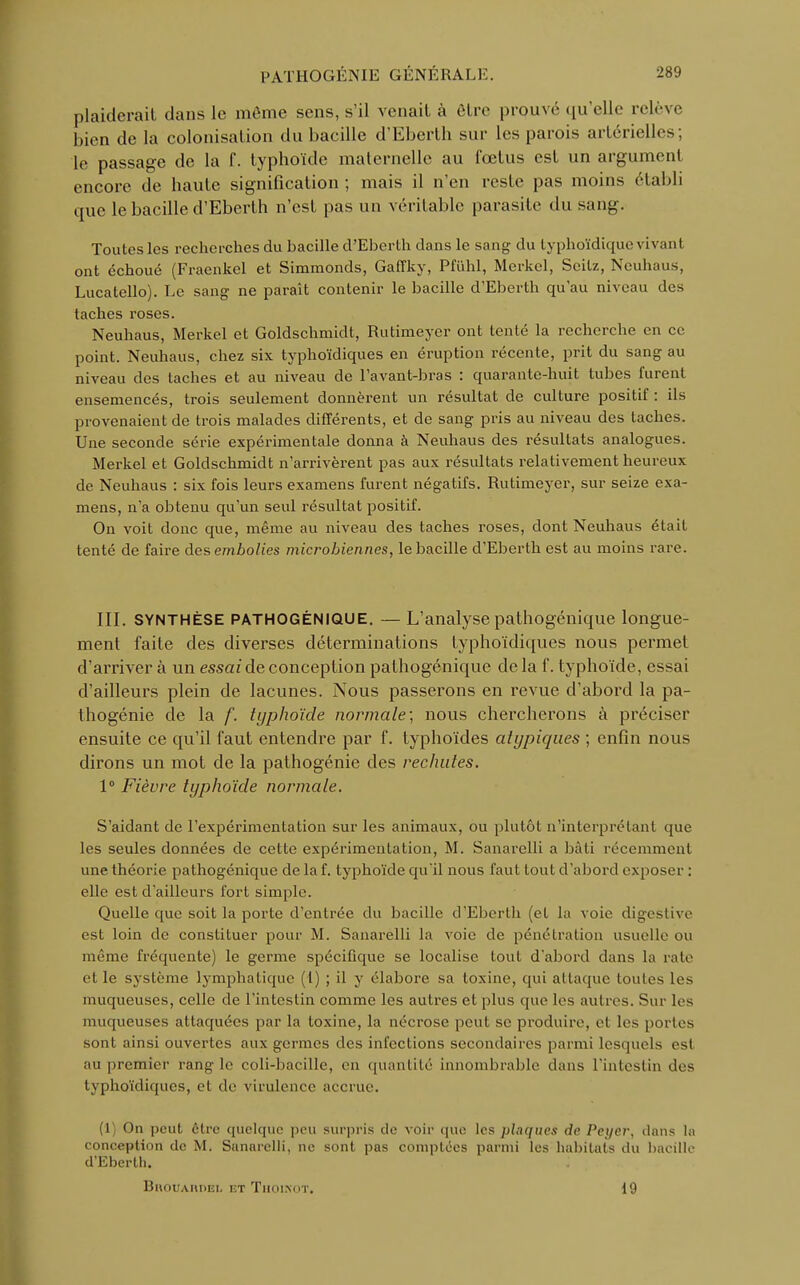 plaiderait clans le môme sens, s'il venait à être prpuvé qu'elle relève bien de la colonisation du bacille d'Eberth sur les parois artérielles; le passage de la f. typhoïde maternelle au fœtus est un argument encore de haute signification ; mais il n'en reste pas moins établi que le bacille d'Eberth n'est pas un véritable parasite du sang. Toutes les recherches du bacille d'Eberth dans le sang du lyphoïdique vivant ont échoué (Fraenkel et Simmonds, Gaffky, Pfuhl, Merkel, Seitz, Neuhaus, Lucatello). Le sang ne paraît contenir le bacille d'Eberth qu'au niveau des taches roses. Neuhaus, Merkel et Goldschmidt, Rutimeyer ont tenté la recherche en ce point. Neuhaus, chez six typhoïdiques en éruption récente, prit du sang au niveau des taches et au niveau de l'avant-bras : quarante-huit tubes furent ensemencés, trois seulement donnèrent un résultat de culture positif : ils provenaient de trois malades différents, et de sang pris au niveau des taches. Une seconde série expérimentale donna à Neuhaus des résultats analogues. Merkel et Goldschmidt n'arrivèrent pas aux résultats relativement heureux de Neuhaus : six fois leurs examens furent négatifs. Rutimeyer, sur seize exa- mens, n'a obtenu qu'un seul résultat positif. On voit donc que, même au niveau des taches roses, dont Neuhaus était tenté de faire des embolies microbiennes, le bacille d'Eberth est au moins rare. III. SYNTHÈSE PATHOGÉNIQUE. — L'analysepathogénique longue- ment faite des diverses déterminations typhoïdiques nous permet d'arriver à un essai de conception pathogénique delà f. typhoïde, essai d'ailleurs plein de lacunes. Nous passerons en revue d'abord la pa- thogénie de la f. typhoïde normale; nous chercherons à préciser ensuite ce qu'il faut entendre par f. typhoïdes atypiques ; enfin nous dirons un mot de la pathogénie des rechutes. 1° Fièvre typhoïde normale. S'aidant de l'expérimentation sur les animaux, ou plutôt n'interprétant que les seules données de cette expérimentation, M. Sanarelli a bâti récemment une théorie pathogénique de la f. typhoïde qu'il nous faut tout d'abord exposer : elle est d'ailleurs fort simple. Quelle que soit la porte d'entrée du bacille d'Eberth (et la voie digestive est loin de constituer pour M. Sanarelli la voie de pénétration usuelle ou même fréquente) le germe spécifique se localise tout d'abord dans la rate et le système lymphatique (1) ; il y élabore sa toxine, qui attaque toutes les muqueuses, celle de l'intestin comme les autres et plus que les autres. Sur les muqueuses attaquées par la toxine, la nécrose peut se produire, et les portes son1 ainsi ouvertes aux germes des infections secondaires parmi lesquels est au premier rang le coli-bacille, en quantité innombrable dans l'intestin des typhoïdiques, et de virulence accrue. (1) On peut être quelque peu surpris de voir que les plaques de Peyer, dans la conception de M. Sunarelli, ne sont pas comptées parmi les habitats du bacille d'Eberth. Bi\ouAnnEi- et Thoikot. 19