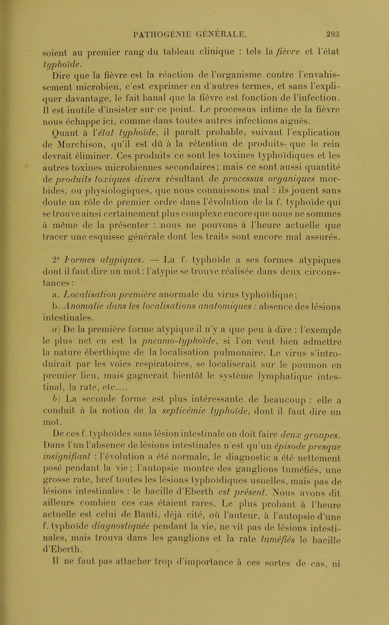 soient au premier rang du tableau clinique : tels la fièvre et l'étal typhoïde. Dire que la fièvre est la réaction de l'organisme contre l'envahis- sement microbien, c'est exprimer en d'autres termes, et sans l'expli- quer davantage, le fait banal que la fièvre est fonction de l'infection. 11 est inutile d'insister sur ce point. Le processus intime de la fièvre nous échappe ici, comme dans toutes autres infections aiguës. Quant à Y étal typhoïde, il paraît probable, suivant l'explication de Murchison, qu'il est du à la rétention de produits- que le rein devrait éliminer. Ces produits ce sont les toxines typho'ïdiques et les autres toxines microbiennes secondaires; mais ce sont aussi quantité de produits toxiques divers résultant de processus organiques mor- bides, ou physiologiques, que nous connaissons mal : ils jouent sans doute un rôle de premier ordre dans l'évolution de la f. typhoïde qui se trouve ainsi certainement plus complexe encore que nous ne sommes à même de la présenter : nous ne pouvons à l'heure actuelle que tracer une esquisse générale dont les traits sont encore mal assurés. 2° hormes atypiques. — La f. typhoïde a ses formes atypiques dont il faut dire un mot : l'atypie se trouve réalisée dans deux circons- tances : a. Localisation première anormale du virus typhoïdique; b. Anomalie dans les localisations anatomiques : absence des lésions intestinales. a) De la première forme atypique il n'y a que peu à dire : l'exemple le plus net en est la pneumo-lyphoïde, si l'on veut bien admettre la nature éberthique de la localisation pulmonaire. Le virus s'intro- duirait par les voies respiratoires, se localiserait sur le poumon en premier lieu, mais gagnerait bientôt le système lymphatique intes- tinal, la raie, etc.... b) La seconde forme est plus intéressante de beaucoup : elle a conduit à la notion de la septicémie typhoïde, dont il faut dire un mot. De ces f. typhoïdes sans lésion intestinale on doit faire deux groupes. Dans l'un l'absence de lésions intestinales n'est qu'un épisode presque insignifiant : l'évolution a élé normale, le diagnoslie a été nettement posé pendant la vie; l'autopsie montre des ganglions tuméfiés, une grosse rate, bref toutes les lésions typho'ïdiques usuelles, mais pas de lésions intestinales : le bacille d'Eberth est présent. Nous avons dit ailleurs combien ces cas étaient rares. Le plus probanl à l'heure actuelle est celui de Banti, déjà cité, où l'auteur, à l'autopsie d'une f. typhoïde diagnostiquée pendant la vie, ne vil pas de lésions intesti- nales, mais trouva dans les ganglions et la rate tuméfiés le bacille d'Eberth. Il ne faut pas attacher trop d'importance à ces sorles de cas. ni