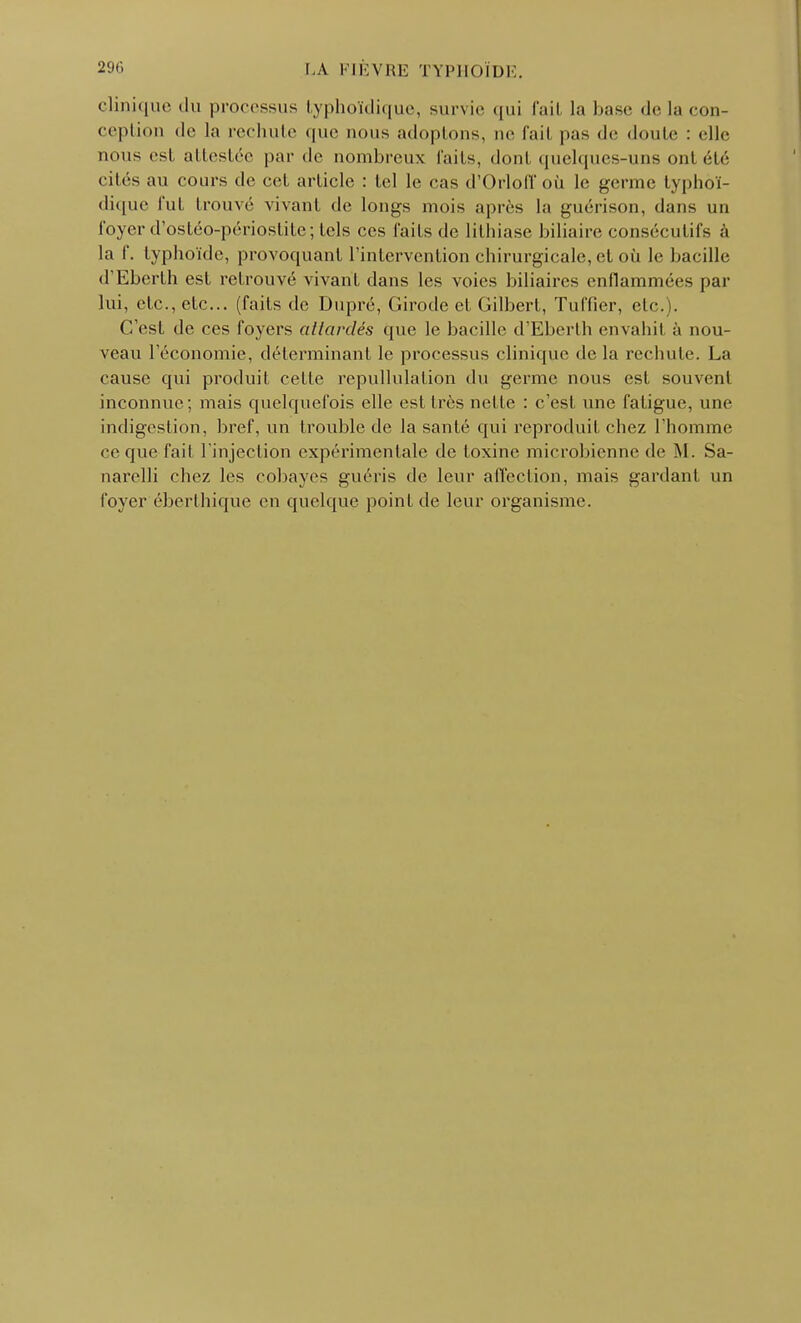 clinique du processus lyphoïdique, survie qui l'ail La base de la con- ception de la rechute que nous adoptons, ne l'ail pas de doute : elle nous est attestée par de nombreux faits, dont quelques-uns onl été cités au cours de cet article : tel le cas d'Orloff où le germe lyphoï- dique fut trouvé vivant de longs mois après la guérison, dans un foyer d'ostéo-périostile; tels ces faits de lithiase biliaire consécutifs à la f. typhoïde, provoquant l'intervention chirurgicale, et où le bacille d'Eberlh est retrouvé vivant dans les voies biliaires enflammées par lui, etc., etc.. (faits de Dupré, Girocle et Gilbert, Tuffier, etc.). C'est de ces foyers attardés que le bacille d'Eberlh envahi! à nou- veau l'économie, déterminant le processus clinique de la rechute. La cause qui produit cette repullulation du germe nous est souvent inconnue ; mais quelquefois elle esl 1res nette : c'est une fatigue, une indigestion, bref, un trouble de la santé qui reproduit chez l'homme ce que fait l'injection expérimentale de toxine microbienne de M. Sa- narelli chez les cobayes guéris de leur affection, mais gardant un foyer éberthique en quelque point de leur organisme.