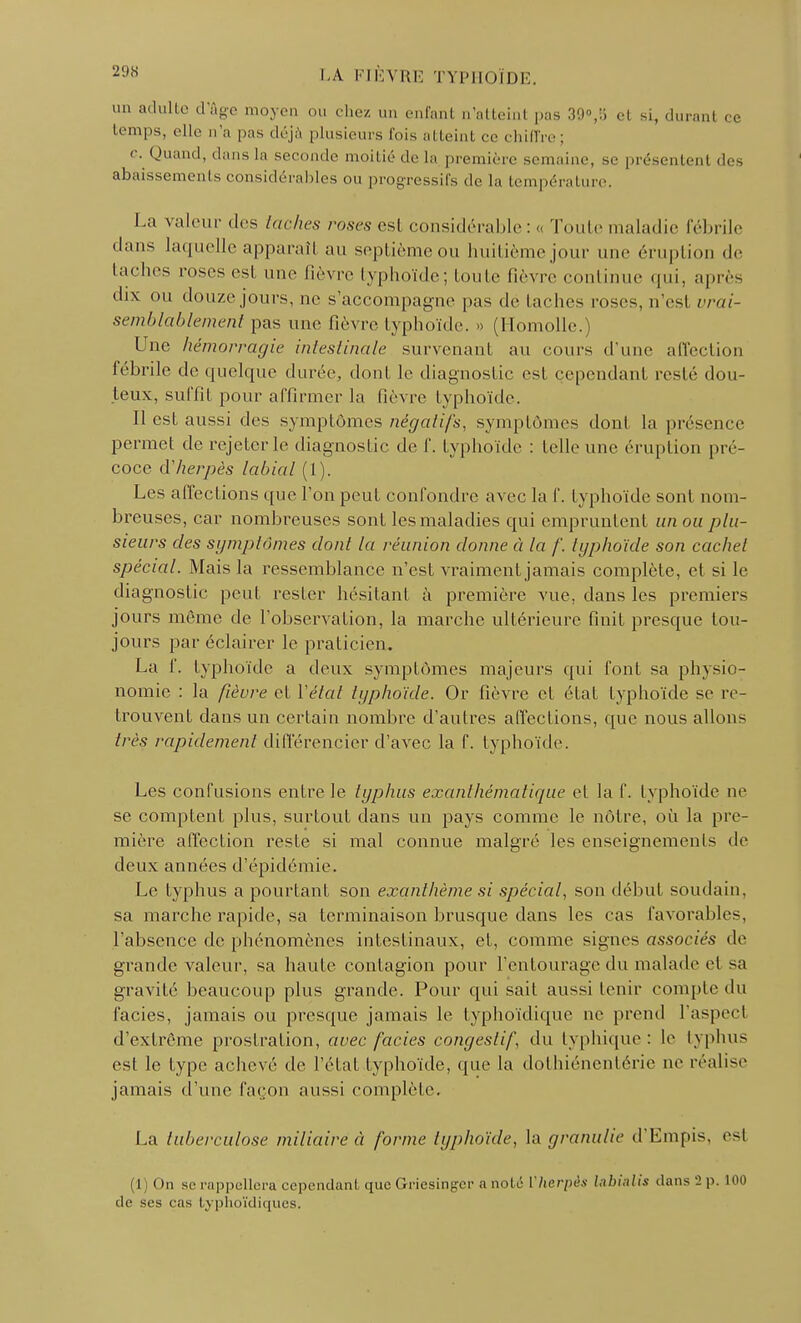 un adulte d'âge moyen ou chez un enfant n'atteint pas 39»,8 el si, durant ce temps, elle n'a pas déjà plusieurs fois atteint ce chiffre ; c Quand, dans La seconde moitié de La première semaine, se présentent des abaissements considérables ou progressifs de La température. La valeur des taches roses est considérable : « Toute maladie fébrile dans laquelle apparaîl au septième ou huitième jour une éruption de taches roses est une fièvre typhoïde; toute fièvre continue qui, après dix ou douze jours, ne s'accompagne pas de taches roses, n'est vrai- semblablement pas une fièvre typhoïde. » (Homolle.) L ue hémorragie intestinale survenant au cours d'une affection fébrile de quelque durée, dont le diagnostic est cependant resté dou- teux, suffit pour affirmer la Lièvre typhoïde. Il est aussi des symptômes négatifs, symptômes donl la présence permet de rejeter le diagnostic de f. typhoïde : telle une éruption pré- coce d'herpès labial (1). Les affections que l'on peut confondre avec la f. typhoïde sont nom- breuses, car nombreuses sont les maladies qui empruntent un ou plu- sieurs des symptômes donl la réunion donne à la f, typhoïde son cachet spécial. Mais la ressemblance n'est vraiment jamais complète, et si le diagnostic peut rester hésitant à première vue, dans les premiers jours même de l'observation, la marche ultérieure finit presque tou- jours par éclairer le praticien. La f. typhoïde a deux symptômes majeurs qui font sa physio- nomie : la fièvre et l'état typhoïde. Or fièvre et état typhoïde se re- trouvent dans un certain nombre d'autres affections, que nous allons très rapidement différencier d'avec la f. typhoïde. Les confusions entre le typhus exanthématique et la f. typhoïde ne se comptent plus, surtout dans un pays comme le nôtre, où la pre- mière affection reste si mal connue malgré les enseignements de deux années d'épidémie. Le typhus a pourtant son exanthème si spécial, son début soudain, sa marche rapide, sa terminaison brusque dans les cas favorables, l'absence de phénomènes intestinaux, et, comme signes associés de grande valeur, sa haute contagion pour l'entourage du malade et sa gravité beaucoup plus grande. Pour qui sait aussi tenir compte du faciès, jamais ou presque jamais le typhoïdique ne prend l'aspect d'extrême prostration, avec faciès congestif du typhique : le typhus est le type achevé de l'état typhoïde, que la dothiénentérie ne réalise jamais d'une façon aussi complète. La tuberculose miliaire à forme typhoïde, la granulie d'Empis. e<l l On se rappellera cependant que Griesingcr a noté Vherpès Initial h dans '2 p. 100 de ses eas typhoïdiques.