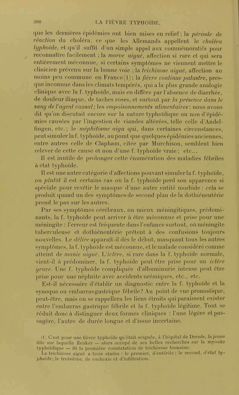 que les dernières épidémies ont bien mises en relief ; la période de réaction du choléra, ce que les Allemands appellent le choléra typhoïde, et qu'il suffit d'un simple appel aux commémoratifs pour reconnaître facilement ; la morve aiguë, affection si rare et qui sera entièrement méconnue, si certains symptômes ne viennent mettre le clinicien prévenu sur la bonne voie ; la trichinose aiguë, affection au moins peu commune en France (1); la fièvre continue palustre, pres- que inconnue dansles climats tempérés, qui a la plus grande analogie clinique avec la f. typhoïde, mais en diffère par l'absence de diarrhée, de douleur iliaque, de taches roses, et surtout par la présence dans le sang de l'agent causal; les empoisonnements alimentaires : nous avons dit qu'on discutait encore sur la nature typhoïdique ou non d'épidé- mies causées par l'ingestion de viandes altérées, telle celle d'Andel- fïngen, etc. ; le méphitisme aigu qui, dans certaines circonstance-, peut simuler la f. typhoïde, au point que quelques épidémies anciennes, entre autres celle de Clapham, citée par Murchison, semblent bien relever de cette cause et non d'une f. typhoïde vraie ; etc.. il est inutile de prolonger cette énumération des maladies fébriles à état typhoïde. Il est une autre catégorie d'affections pouvant simuler la f. typhoïde, ou plutôt il est certains cas où la f. typhoïde perd son apparence si spéciale pour revêtir le masque d'une autre entité morbide: cela se produit quand un des symptômes de second plan de la dothiénentérie prend le pas sur les autres. Par ses symptômes cérébraux, ou mieux méningitiques, prédomi- nants, la f. typhoïde peut arriver à être méconnue et prise pour une méningite : l'erreur est fréquente dans l'enfance surtout, où méningite tuberculeuse et dothiénentérie prêtent à des confusions toujours nouvelles. Le délire apparaît-il dès le début, masquant tous les autres symptômes, la f. typhoïde est méconnue, et le malade considéré comme atteint de manie aiguë. Uictère, si rare dans la f. typhoïde normale, vient-il à prédominer, la f. typhoïde peut être prise pour un ictère grave. Une f. typhoïde compliquée d'albuminurie intense peut être prise pour une néphrite avec accidentsurémiques, etc.. etc. Est-il nécessaire d'établir un diagnostic entre la f. typhoïde et la synoque ou embarras gastrique fébrile? Au point de vue pronostique, peut-être, mais on se rappellera les liens étroits qui paraissent exister entre l'embarras gastrique fébrile et la f. typhoïde légitime. Tout se réduit donc à distinguer deux formes cliniques : Tune légère et pas- sagère, l'autre de durée longue et d'issue incertaine. (1) C'est pour une fièvre typhoïde qu'était soignée, à l'hôpital de Dresde, la jeune fille sur laquelle Zenker — alors occupé de ses belles recherches sur la myosite typhoïdique — fît la première constatation de trichinose humaine. La trichinose aiguë a trois stades : le premier, d'entérite; le second, ù'ètal ly- phoïde;le troisième, de cachexie et d'infiltration.