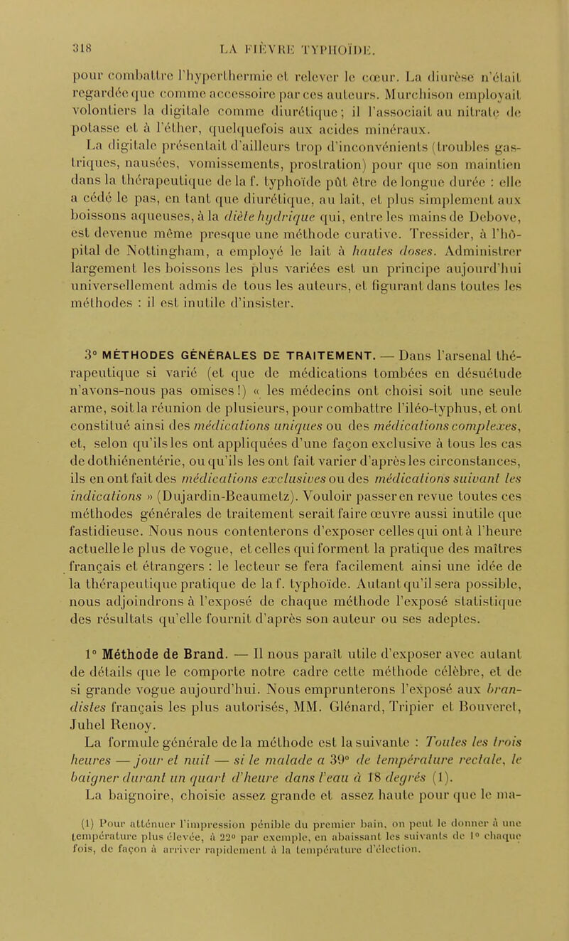 pour combattre l'hyperlhermie et relever le cœur. La diurèse a'étail regardée que comme accessoire parées ailleurs. Murchisori employait volontiers la digitale comme diurétique; il l'associait au nitratç «le potasse el à l'éther, quelquefois aux acides minéraux. La digitale présentait d'ailleurs trop d'inconvénients [troubles gas triques, nausées, vomissements, prostration) pour que son maintien dans la thérapeutique delà f. typhoïde pût être de longue durée : elle a cédé le pas, en tant que diurétique, au lait, el. plus simplemenl aux boissons aqueuses, à la diète hydrique qui, entre les mainsde Debove, est devenue même presque une méthode curative. Tressider, à l'hô- pital de Nottingham, a employé le lait à hautes doses. Administrer largement les boissons les plus variées est un principe aujourd'hui universellement admis de tous les auteurs, et figurant dans toules les méthodes : il est inutile d'insister. 3° MÉTHODES GÉNÉRALES DE TRAITEMENT. — Dans l'arsenal thé- rapeutique si varié (et que de médications tombées en désuétude n'avons-nous pas omises!) « les médecins ont choisi soit une seule arme, soit la réunion de plusieurs, pour combattre l'iléo-typhus, et ont constitué ainsi des médications uniques ou des médications complexesy et, selon qu'ils les ont appliquées d'une façon exclusive à lous les cas de dothiénentéric, ou qu'ils les ont fait varier d'après les circonstances, ils en ont fait des médications exclusives ou des médications suivant les indications » (Dujardin-Beaumelz). Vouloir passeren revue toules ces méthodes générales de traitement serait faire œuvre aussi inutile que fastidieuse. Nous nous contenterons d'exposer celles qui ont à l'heure actuelle le plus de vogue, et celles qui forment la pratique des maîtres français et étrangers : le lecteur se fera facilement ainsi une idée de la thérapeutique pratique de laf. typhoïde. Autant qu'il sera possible, nous adjoindrons à l'exposé de chaque méthode l'exposé statistique des résultats qu'elle fournil d'après son auteur ou ses adeptes. 1° Méthode de Brand. — Il nous paraît utile d'exposer avec autant de détails que le comporte notre cadre cette méthode célèbre, et de si grande vogue aujourd'hui. Nous emprunterons l'exposé aux hran- distes français les plus autorisés, MM. Glénard, Tripier el Bouveret, Juhel Renoy. La formule générale delà méthode est la suivante : Toutes les Irais heures —jour el nuit — si le malade a 39° de température rectale, le baigner durant un quart d'heure dans /'eau à t8 degrés (1). La baignoire, choisie assez grande el assez haute pour que h* ma- (1) Pour atténuer l'impression pénible <lu premier bain, on peul le donner ;'i une température plus élevée, à 22° par exemple, en abaissant les suivants de 1° chaque fois, de façon à arriver rapidement à la température d'élection.