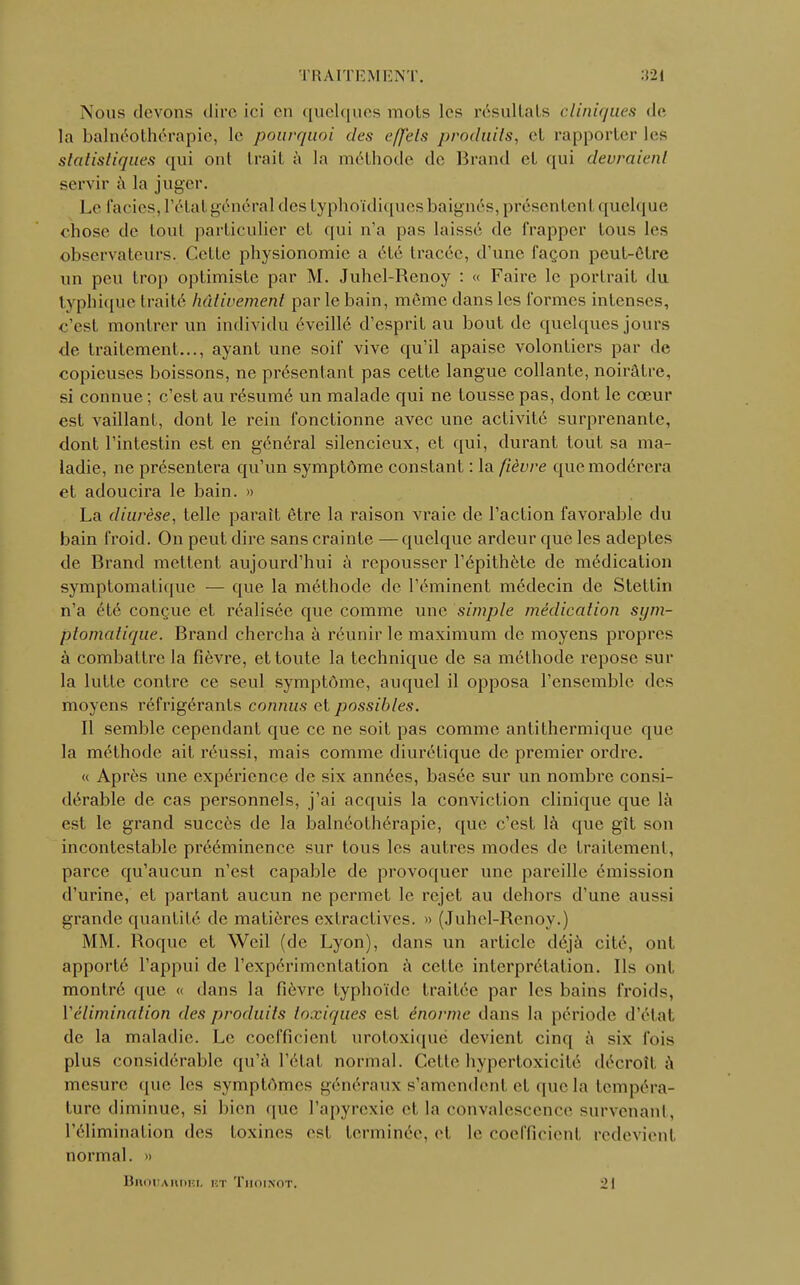 Nous (levons dire ici en quelques mois les résultats cliniques de la balnéothérapie, le pourquoi des effets produits, et rapporter les statistiques qui ont trait à la méthode de Brand et qui devraient servir à la juger. Le faciès, l'étal généra] des typhoïdiquesbaignés, présentenl quelque chose de toul particulier et qui n'a pas laissé de frapper tous les observateurs. Celle physionomie a été tracée, d'une façon peut-être un peu trop optimiste par M. Juhel-Renoy : « Faire le portrait du typhique traité hâtivement parle bain, même dans les formes intenses, c'est montrer un individu éveillé d'esprit au bout de quelques jours de traitement..., ayant une soif vive qu'il apaise volontiers par de copieuses boissons, ne présentant pas cette langue collante, noirâtre, si connue ; c'est au résumé un malade qui ne tousse pas, dont le cœur est vaillant, dont le rein fonctionne avec une activité surprenanle, dont l'intestin est en général silencieux, et qui, durant tout sa ma- ladie, ne présentera qu'un symptôme constant : la fièvre que modérera et adoucira le bain. » La diurèse, telle paraît être la raison vraie de l'action favorable du bain froid. On peut dire sans crainte —quelque ardeur que les adeptes de Brand mettent aujourd'hui à repousser l'épithète de médication symptomatique — que la méthode de l'éminent médecin de Stettin n'a été conçue et réalisée que comme une simple médication sym- ptomatique. Brand chercha à réunir le maximum de moyens propres à combattre la fièvre, et toute la technique de sa méthode repose sur la lutte contre ce seul symptôme, auquel il opposa l'ensemble des moyens réfrigérants connus et possibles. Il semble cependant que ce ne soit pas comme antithermique que la méthode ait réussi, mais comme diurétique de premier ordre. « Après une expérience de six années, basée sur un nombre consi- dérable de cas personnels, j'ai acquis la conviction clinique que là est le grand succès de la balnéothérapie, que c'est là que gît son incontestable prééminence sur tous les autres modes de traitement, parce qu'aucun n'est capable de provoquer une pareille émission d'urine, et partant aucun ne permet le rejet au dehors d'une aussi grande quantité de matières cxlractives. » (Juhel-Renoy.) MM. Roque et Weil (de Lyon), dans un article déjà cité, ont apporté l'appui de l'expérimentation à cette interprétation. Ils ont montré que « dans la fièvre typhoïde traitée par les bains froids, Vélimination des produits toxiques est énorme dans la période d'état, de la maladie. Le coefficient urotoxique devient cinq à six fois plus considérable qu'à l'état normal. Cette hypertoxicilé décroît, à mesure que les symptômes généraux s'amendent et que la tempéra- ture diminue, si bien que Papyrexie et la convalescence survenant, l'élimination des toxines es! terminée, et le coefficienl redevient, normal. » Bhouaiwel bt Thoinot. 21