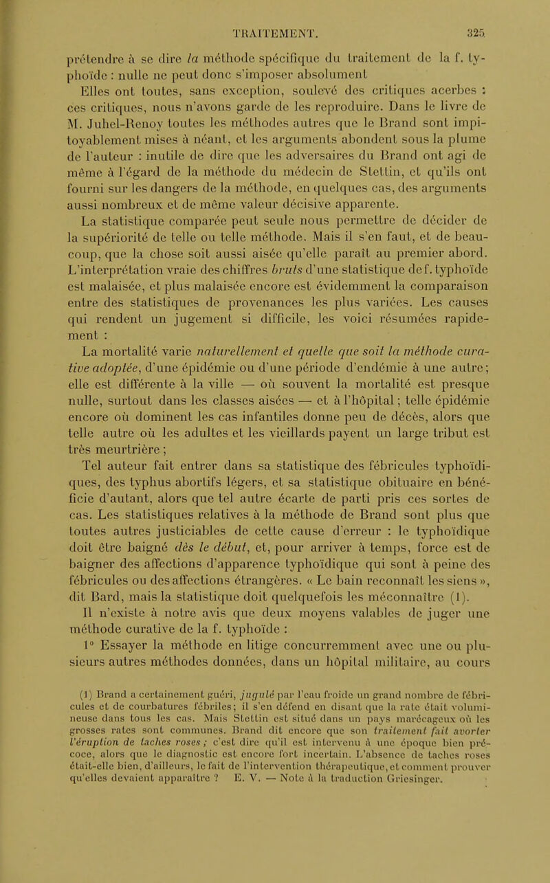 prétendre à se dire la méthode spécifique du traitement de la f. ty- phoïde : nulle ne peut donc s'imposer absolument Elles ont toutes, sans exception, soulevé des critiques acerbes : ces critiques, nous n'avons garde de les reproduire. Dans le livre de M. Juhel-Renoy toutes les méthodes autres que le Brand sont impi- toyablement mises à néant, et les arguments abondent sous la plume de l'auteur : inutile de dire que les adversaires du Brand ont agi de même à l'égard de la méthode du médecin de Stettin, et qu'ils ont fourni sur les dangers de la méthode, en quelques cas, des arguments aussi nombreux et de même valeur décisive apparente. La statistique comparée peut seule nous permettre de décider de la supériorité de telle ou telle méthode. Mais il s'en faut, et de beau- coup, que la chose soit aussi aisée qu'elle paraît au premier abord. L'interprétation vraie des chiffres bruts d'une statistique dcf. typhoïde est malaisée, et plus malaisée encore est évidemment la comparaison entre des statistiques de provenances les plus variées. Les causes qui rendent un jugement si difficile, les voici résumées rapide- ment : La mortalité varie naturellement et quelle que soit la méthode cura- tive adoptée, d'une épidémie ou d'une période d'endémie à une autre; elle est différente à la ville — où souvent la mortalité est presque nulle, surtout dans les classes aisées — et à l'hôpital ; telle épidémie encore où dominent les cas infantiles donne peu de décès, alors que telle autre où les adultes et les vieillards payent un large tribut est très meurtrière ; Tel auteur fait entrer dans sa statistique des fébriculcs typhoïdi- ques, des typhus abortifs légers, et sa statistique obituaire en béné- ficie d'autant, alors que tel autre écarte de parti pris ces sortes de cas. Les statistiques relatives à la méthode de Brand sont plus que toutes autres justiciables de cette cause d'erreur : le lyphoïdique doit être baigné dès le début, et, pour arriver à temps, force est de baigner des affections d'apparence typhoïdique qui sont à peine des fébricules ou des affections étrangères. « Le bain reconnaît les siens », dit Bard, mais la statistique doit quelquefois les méconnaître (1). Il n'existe à notre avis que deux moyens valables de juger une méthode curative de la f. typhoïde : 1° Essayer la méthode en litige concurremment avec une ou plu- sieurs autres méthodes données, dans un hôpital militaire, au cours (1) Brand a certainement guéri, jtignlé par l'eau froide un grand nombre de fébri- cules et de courbatures fébriles; il s'en défend en disant que la rate était volumi- neuse dans tous les cas. Mais Stettin est. situé dans un pays marécageux où les grosses rates sont communes. Brand dit encore que son traitement fait avorter l'éruption de lâches roses ; c'est dire qu'il est intervenu à une époque bien pré- coce, alors que le diagnostic est encore fort incertain. L'absence de taches roses était-elle bien, d'ailleurs, le fait de l'intervention thérapeutique, et comment prouver