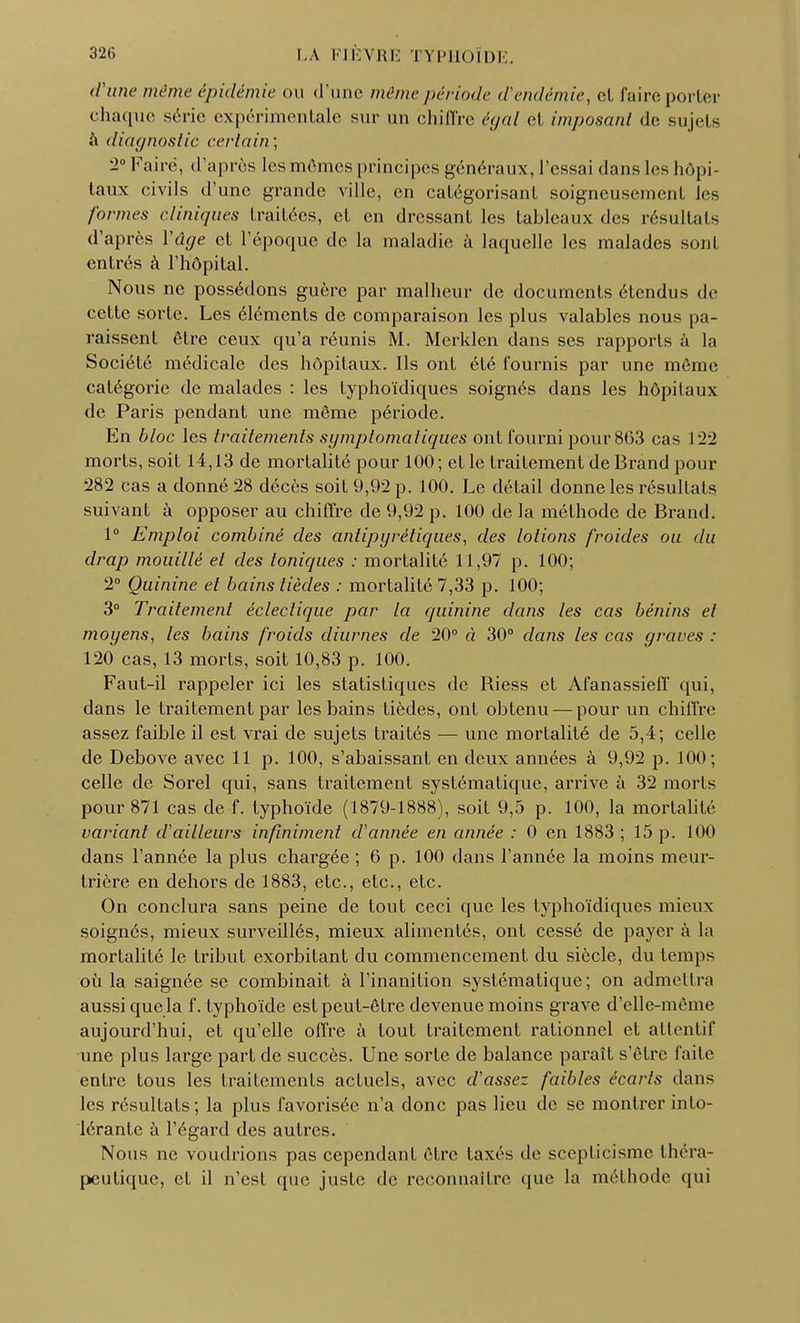 d'une même épidémie OU d'une même période d'endémie, cl faire porter chaque série expérimentale sur un chiffre égal cl imposant de sujets à diagnostic certain) 2° Faire, d'après 1rs mêmes principes généraux, l'essai dans les hôpi- taux civils d'une grande ville, en calégorisanl soigneusement les formes cliniques Irailécs, el en dressant les tableaux des résultats d'après Y âge el l'époque de la maladie à laquelle les malades sont entrés à l'hôpital. Nous ne possédons guère par malheur de documents étendus de cette sorte. Les éléments de comparaison les plus valables nous pa- raissent être ceux qu'a réunis M. Merklen dans ses rapports à la Société médicale des hôpitaux. Ils ont été fournis par une môme catégorie de malades : les lyphoïdiques soignés dans les hôpitaux de Paris pendant une même période. En bloc les traitements sgmptomaliques ont fourni pour 863 cas 122 morts, soit 14,13 de mortalité pour 100; et le traitement de Brand pour 282 cas a donné 28 décès soit 9,92 p. 100. Le détail donne les résultais suivant à opposer au chiffre de 9,92 p. 100 de la méthode de Brand. 1° Emploi combiné des antipyrétiques, des lotions froides ou du drap mouillé et des toniques : mortalité 11,97 p. 100; 2° Quinine el bains tièdes : mortalité 7,33 p. 100; 3° Traitement éclectique par la quinine dans les cas bénins el moyens, les bains froids diurnes de 20° à 30° clans les cas graves : 120 cas, 13 morts, soit 10,83 p. 100. Faut-il rappeler ici les statistiques de Riess et Afanassieff qui, dans le traitement par les bains tièdes, ont obtenu — pour un chiffre assez faible il est vrai de sujets traités — une mortalité de 5,4; celle de Debove avec 11 p. 100, s'abaissant en deux années à 9,92 p. 100; celle de Sorel qui, sans traitement systématique, arrive à 32 morts pour 871 cas de f. typhoïde (1879-1888), soit 9,5 p. 100, la mortalité variant d'ailleurs infiniment d'année en année : 0 en 1883 ; 15 p. 100 dans l'année la plus chargée ; 6 p. 100 dans l'année la moins meur- trière en dehors de 1883, etc., etc., etc. On conclura sans peine de tout ceci que les typhoïdiques mieux soignés, mieux surveillés, mieux alimentés, ont cessé de payer à la mortalité le tribut exorbitant du commencement du siècle, du temps où la saignée se combinait à l'inanition systématique ; on admettra aussi que la f. typhoïde est peut-être devenue moins grave d'elle-même aujourd'hui, et qu'elle offre à tout traitement rationnel et attentif une plus large part de succès. Une sorte de balance paraît s'être faite entre tous les traitements actuels, avec d'assez faibles écarts dans les résultats ; la plus favorisée n'a donc pas lieu de se montrer into- lérante à l'égard des autres. Nous ne voudrions pas cependant être taxés de scepticisme théra- peutique, et il n'est que juste de reconnaitre que la méthode qui