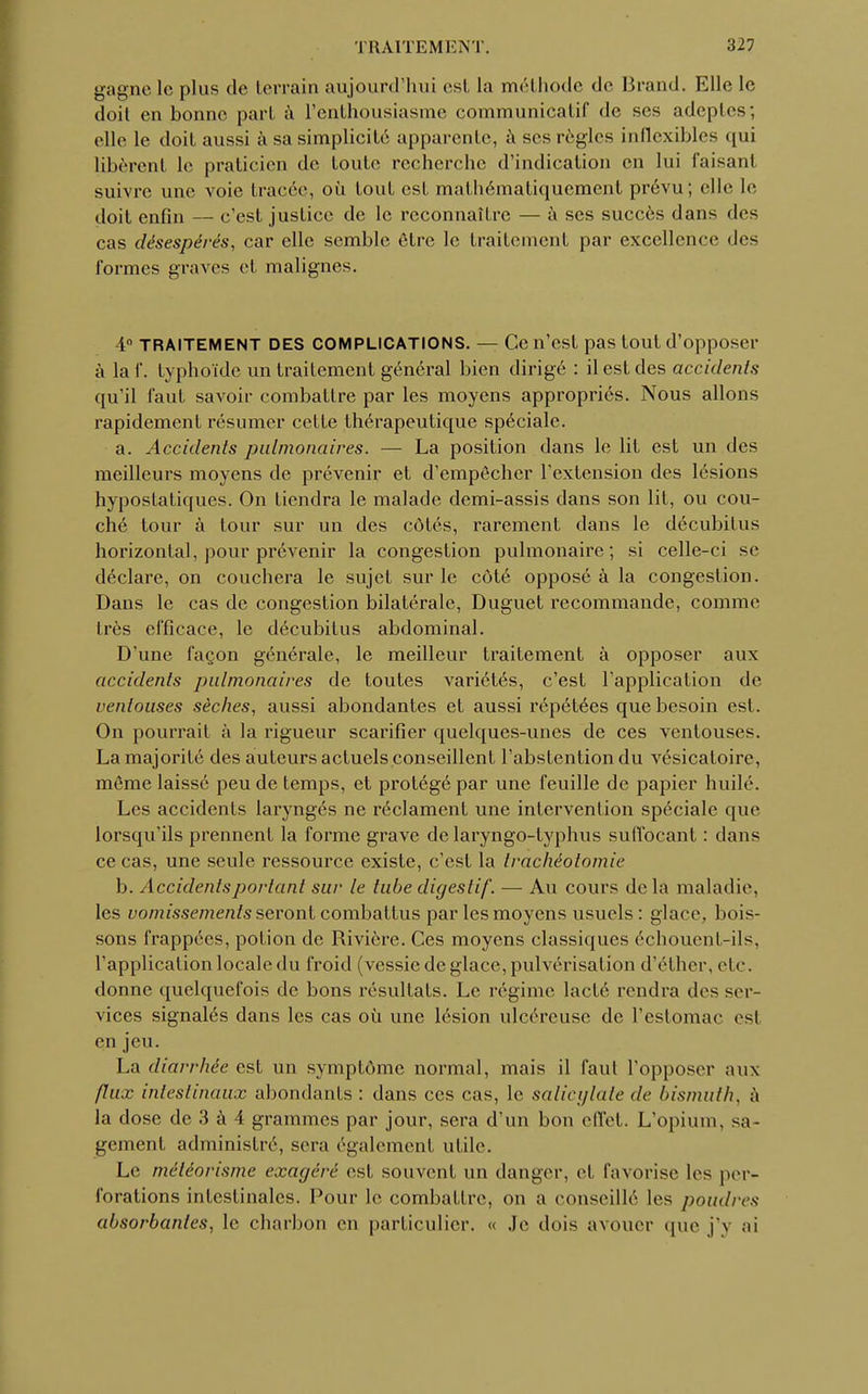 gagne le plus de terrain aujourd'hui est la méthode de Brand. Elle le doit en bonne part à l'enthousiasme communicatif de ses adeptes; elle le doit aussi à sa simplicité apparente, à ses règles inflexibles qui libèrent le praticien de toute recherche d'indication en lui faisanl suivre une voie tracée, où tout est mathématiquement prévu; elle le doit enfin — c'est justice de le reconnaître — à ses succès dans des cas désespérés, car elle semble être le traitement par excellence des formes graves el malignes. -4° TRAITEMENT DES COMPLICATIONS. — Ce n'est pas tout d'opposer à laf. typhoïde un traitement général bien dirigé : il est des accidents qu'il faut savoir combattre par les moyens appropriés. Nous allons rapidement résumer cette thérapeutique spéciale. a. Accidents pulmonaires. — La position dans le lit est un des meilleurs moyens de prévenir et d'empêcher l'extension des lésions hypostatiques. On tiendra le malade demi-assis dans son lit, ou cou- ché tour à tour sur un des côtés, rarement dans le décubitus horizontal, pour prévenir la congestion pulmonaire; si celle-ci se déclare, on couchera le sujet sur le côté opposé à la congestion. Dans le cas de congestion bilatérale, Duguet recommande, comme très efficace, le décubitus abdominal. D'une façon générale, le meilleur traitement à opposer aux accidents pulmonaires de toutes variétés, c'est l'application de ventouses sèches, aussi abondantes et aussi répétées que besoin est. On pourrait à la rigueur scarifier quelques-unes de ces ventouses. La majorité des auteurs actuels conseillent l'abstention du vésicaloire, même laissé peu de temps, et protégé par une feuille de papier huilé. Les accidents laryngés ne réclament une intervention spéciale que lorsqu'ils prennent la forme grave de laryngo-typhus suffocant : dans ce cas, une seule ressource existe, c'est la trachéotomie b. Accidents portant sur le tube digestif. — Au cours de la maladie, les vomissements seront combattus par les moyens usuels : glace, bois- sons frappées, potion de Rivière. Ces moyens classiques échouent-ils, l'application locale du froid (vessie de glace, pulvérisation d'éther, etc. donne quelquefois de bons résultats. Le régime lacté rendra des ser- vices signalés dans les cas où une lésion ulcéreuse de l'estomac es! en jeu. La diarrhée est un symptôme normal, mais il faul l'opposer aux flux intestinaux abondants : dans ces cas, le salicylate de bismuth, ;ï la dose de 3 à 4 grammes par jour, sera d'un bon effet. L'opium, sa- gement administré, sera également utile. Le météorisme exagéré est souvent un danger, et favorise les per- forations intestinales. Pour le combattre, on a conseillé les poudres absorbantes, le charbon en particulier. « Je dois avouer que j'y ai