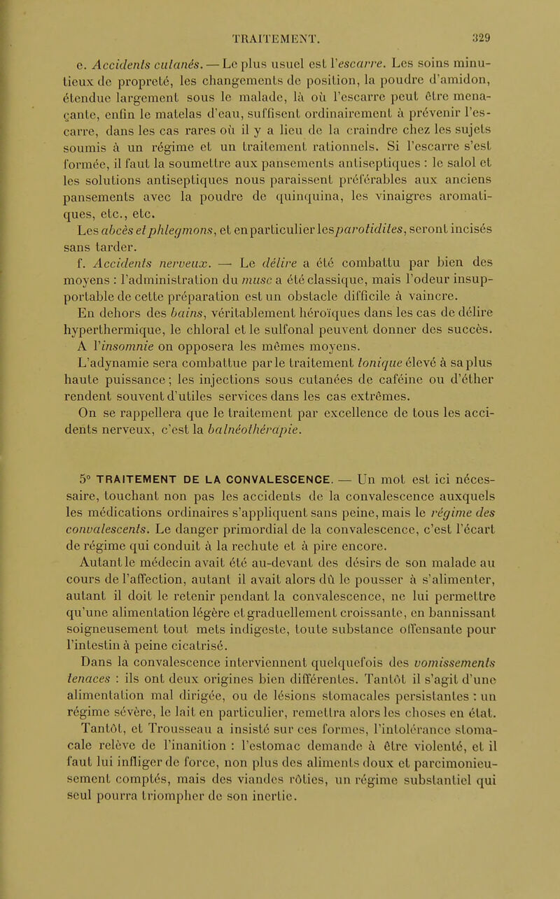 c. Accidents cutanés. — Le plus usuel est Vescarre. Les soins minu- tieux de propreté, les changements de position, la poudre d'amidon, étendue largement sous le malade, là où l'escarre peut être mena- çante, enfin le matelas d'eau, suffisent ordinairement à prévenir l'es- carre, dans les cas rares où il y a lieu de la craindre chez les sujets soumis à un régime et un traitement rationnels. Si l'escarre s'est formée, il faut la soumettre aux pansements antiseptiques : le salol et les solutions antiseptiques nous pai^aissent préférables aux anciens pansements avec la poudre de quinquina, les vinaigres aromati- ques, etc., etc. Les abcès et phlegmons, et en particulier lesparotidites, seront incisés sans tarder. f. Accidents nerveux. — Le délire a été combattu par bien des moyens : l'administration du musc a été classique, mais l'odeur insup- portable de cette préparation est un obstacle difficile à vaincre. En dehors des bains, véritablement héroïques dans les cas de délire hyperthermique, le chloral et le sulfonal peuvent donner des succès. A Yinsomnie on opposera les mêmes moyens. L'adynamie sera combattue parle traitement tonique élevé à sa plus haute puissance ; les injections sous cutanées de caféine ou d'éther rendent souvent d'utiles services dans les cas extrêmes. On se rappellera que le traitement par excellence de tous les acci- dents nerveux, c'est la balnéothérapie. 5° TRAITEMENT de LA CONVALESCENCE. — Un mot est ici néces- saire, touchant non pas les accidents de la convalescence auxquels les médications ordinaires s'appliquent sans peine, mais le régime des convalescents. Le danger primordial de la convalescence, c'est l'écart de régime qui conduit à la rechute et à pire encore. Autant le médecin avait été au-devant des désirs de son malade au cours de l'affection, autant il avait alors dû le pousser à s'alimenter, autant il doit le retenir pendant la convalescence, ne lui permettre qu'une alimentation légère et graduellement croissante, en bannissant soigneusement tout mets indigeste, toute substance offensante pour l'intestin à peine cicatrisé. Dans la convalescence interviennent quelquefois des vomissements tenaces : ils ont deux origines bien différentes. Tantôt il s'agit d'une alimentation mal dirigée, ou de lésions stomacales persistantes : un régime sévère, le lait en particulier, remettra alors les choses en étal. Tantôt, et Trousseau a insisté sur ces formes, l'intolérance stoma- cale relève de l'inanition : l'estomac demande à être violenté, et il faut lui infliger de force, non plus des aliments doux et parcimonieu- sement comptés, mais des viandes rôties, un régime substantiel qui seul pourra triompher de son inertie.