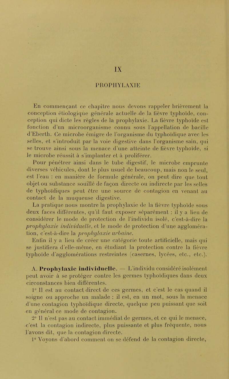 IX PROPHYLAXIE En commençant ce chapitre nous devons l'appeler brièvement la conception étiologique générale actuelle de la lièvre typhoïde, con- ception qui dicte les règles de la prophylaxie. La fièvre typhoïde esl fonction d'un microorganisme connu sous l'appellation de bacille d'Eberth. Ce microbe émigré de l'organisme du typhoïdique avec les selles, et s'introduit par la voie digestive dans l'organisme sain, qui se trouve ainsi sous la menace d'une atteinte de fièvre typhoïde, si le microbe réussit à s'implanter cl à proliférer. Pour pénétrer ainsi dans le tube digestif, le microbe emprunte diverses véhicules, dont le plus usuel de beaucoup, mais non le seul, esl l'eau : en manière de formule générale, on peut dire que tout objet ou substance souillé de façon directe ou indirecte par les selles de typhoïdiques peut être une source de contagion en venant au contact de la muqueuse digestive. La pratique nous montre la prophylaxie de la fièvre typhoïde sous deux faces différentes, qu'il faut exposer séparément : il y a lieu de considérer le mode de protection de l'individu isolé, c'est-à-dire la prophylaxie individuelle, et le mode de protection d'une aggloméra- tion, c'est-à-dire la prophylaxie urbaine. Enfin il y a lieu de créer une catégorie toute artificielle, mais qui se justifiera d'elle-même, en étudiant la protection contre la fièvre typhoïde d'agglomérations restreintes (casernes, lycées, etc., etc.). A. Prophylaxie individuelle. — L'individu considéré isolément peut avoir à se protéger contre les germes typhoïdiques dans deux circonstances bien différentes. 1° Il est au contact direct de ces germes, et c'est le cas quand il soigne ou approche un malade : il est, en un mot, sous la menace d'une contagion typhoïdique directe, quelque peu puissant que soil en général ce mode de contagion. 2° Il n'est pas au contact immédiat de germes, et ce qui le menace, c'est la contagion indirecte, plus puissante et plus fréquente, nous l'avons dit, que la contagion directe. 1° Voyons d'abord commeni on se défend de la contagion directe,