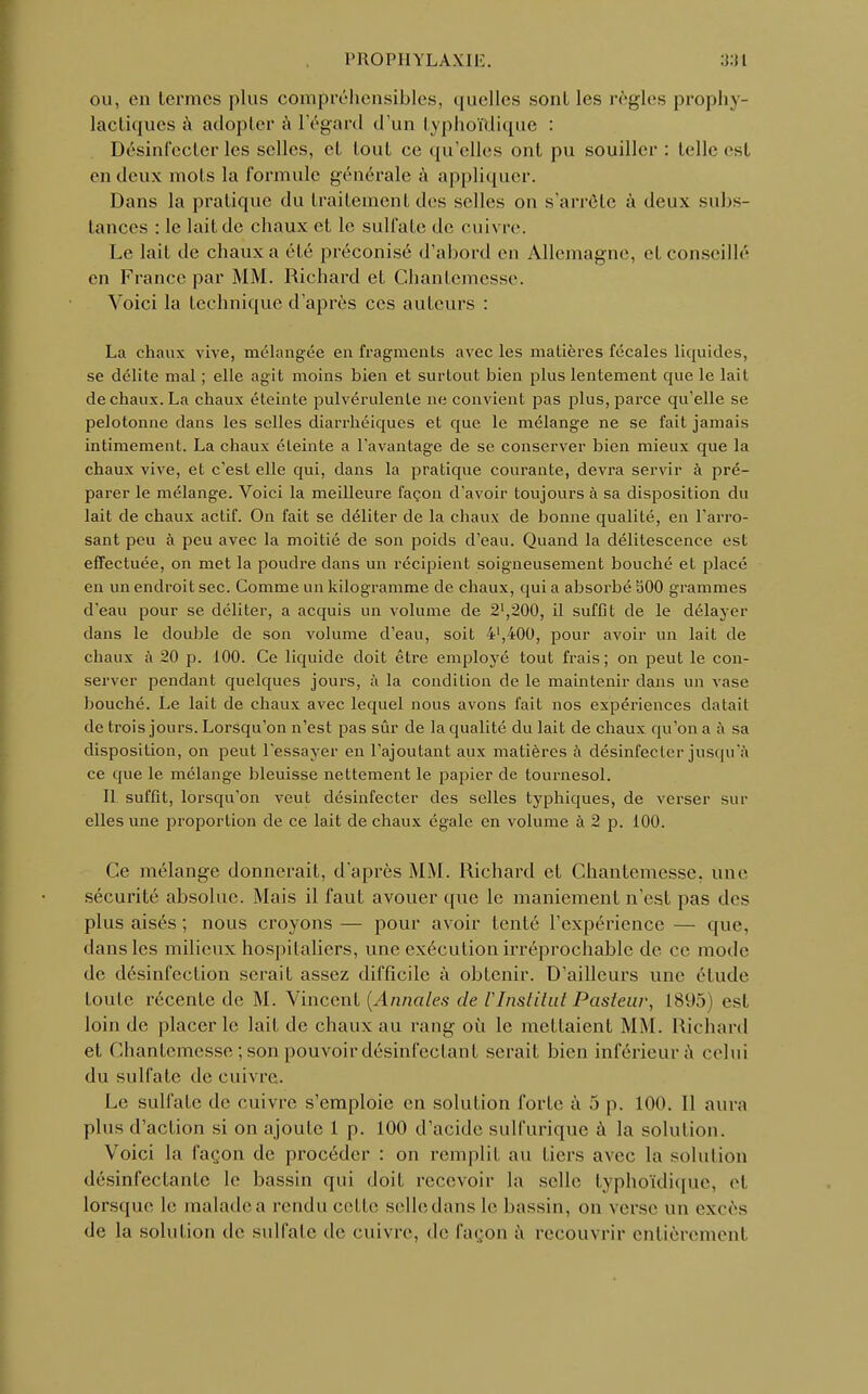 PROPIIYLAXIli. ou, en termes plus compréhensibles, quelles sont les règles prophy- lactiques à adopter à l'égard d'un typho'Mique : Désinfecter les selles, et tout ce qu'elles ont pu souiller : telle est en deux mots la formule générale à appliquer. Dans la pratique du traitement des selles on s'arrête à deux subs- tances : le lait de chaux et le sulfate de enivre. Le lait de chaux a été préconisé d'abord en Allemagne, et conseillé en France par MM. Richard et Chantemesse. Voici la technique d'après ces auteurs : La chaux vive, mélangée en fragments avec les matières fécales liquides, se délite mal ; elle agit moins bien et surtout bien plus lentement que le lait de chaux. La chaux éteinte pulvérulente ne convient pas plus, parce qu'elle se pelotonne dans les selles diarrhéiques et que le mélange ne se fait jamais intimement. La chaux éteinte a l'avantage de se conserver bien mieux que la chaux vive, et c'est elle qui, dans la pratique courante, devra servir à pré- parer le mélange. Voici la meilleure façon d'avoir toujours à sa disposition du lait de chaux actif. On fait se déliter de la chaux de bonne qualité, en l'arro- sant peu à peu avec la moitié de son poids d'eau. Quand la délitescence est effectuée, on met la poudre dans un récipient soigneusement bouché et placé en un endroit sec. Comme un kilogramme de chaux, qui a absorbé 300 grammes d'eau pour se déliter, a acquis un volume de 2',200, il suffit de le délayer dans le double de son volume d'eau, soit 4',400, pour avoir un lait de chaux à 20 p. 100. Ce liquide doit être employé tout frais; on peut le con- server pendant quelques jours, à la condition de le maintenir dans un vase bouché. Le lait de chaux avec lequel nous avons fait nos expériences datait de trois jours. Lorsqu'on n'est pas sûr de la qualité du lait de chaux qu'on a à sa disposition, on peut l'essayer en l'ajoutant aux matières à désinfecter jusqu'à ce que le mélange bleuisse nettement le papier de tournesol. Il suffit, lorsqu'on veut désinfecter des selles typhiques, de verser sur elles une proportion de ce lait de chaux égale en volume à 2 p. 100. Ce mélange donnerait, d'après MM. Richard et Chantemesse, une sécurité absolue. Mais il faut avouer que le maniement n'est pas des plus aisés ; nous croyons — pour avoir tenté l'expérience — que, dans les milieux hospitaliers, une exécution irréprochable de ce mode de désinfection serait assez difficile à obtenir. D'ailleurs une étude foule récente de M. Vincent {Annales de rimtitut Pasteur, 1895) est loin de placer le lait de chaux au rang où le mettaient MM. Richard et Chantemesse; son pouvoir désinfectant serait bien inférieur à celui du sulfate de cuivre. Le sulfate de cuivre s'emploie en solution forte à 5 p. 100. Il aura plus d'action si on ajoute 1 p. 100 d'acide sulfurique à la solution. Voici la façon de procéder : on remplit au tiers avec la solution désinfectante le bassin qui doit recevoir la selle typhoïdique, et lorsque le maladea rendu celle selledans le bassin, on verse un excès de la solution de sulfate de cuivre, de façon à recouvrir entièrement