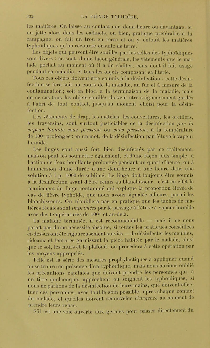 les matières. On laisse au contact une demi-heure ou davantage, el on jette alors dans les cabinets, ou bien, pratique préférable à là campagne, on fait un trou en terre et on y enfouit les matières typhoïdiques qu'on recouvre ensuite de terre. Les objets qui peuvent être souillés par les selles des typhoïdiques sonl divers : ce sont, d'une façon générale, les vêtements que le ma- lade portait au moment où il a dû s'aliter, ceux dont il fait usage peudant sa maladie, et tous les objets composant sa literie. Tous ces objets doivent être soumis à la désinfection : cette désin- fection se fera soil au cours de la maladie, au fur et à mesure de la contamination; soit en bloc, à la terminaison de la maladie, mais en ce cas tous les objets souillés doivent être soigneusement gardés à l'abri de tout contact, jusqu'au moment choisi pour la désin- fection. Les vêtements de drap, les matelas, les couvertures, les oreillers, les traversins, sont surtout justiciables de la désinfection par la vapeur humide sous pression ou sans pression, à la température de 100° prolongée : en un mot, de la désinfection par l'étuve à vapeur humide. Les linges sont aussi fort bien désinfectés par ce traitement, maison peut les soumettre également, et d'une façon plus simple, à l'action de l'eau bouillante prolongée pendant un quart d'heure, ou à l'immersion d'une durée d'une demi-heure à une heure dans une solution à 1 p. 1000 de sublimé. Le linge doit toujours être soumis à la désinfection avant d'être remis au blanchisseur : c'est en effet le maniement du linge contaminé qui explique la proportion élevée de cas de fièvre typhoïde, que nous avons signalée ailleurs, parmi les blanchisseurs. On n'oubliera pas en pratique que les taches de ma- tières fécales sont imprimées par le passage à l'étuve à vapeur humide avec des températures de 100° et au-delà. La maladie terminée, il est recommandable — mais il ne nous paraît pas d'une nécessité absolue, si toutes les pratiques conseillées ci-dessus ont été rigoureusement suivies —de désinfecter les meubles, rideaux et tentures garnissant la pièce habitée par le malade, ainsi que le sol, les murs et le plafond : on procédera à celle opération par les moyens appropriés. Telle est la série des mesures prophylactiques à appliquer quand on se trouve en présence d'un typhoïdique, mais nous aurions oublie les précautions capitales que doivent prendre les personnes qui. à un titre quelconque, approchent ou soignent les typhoïdiques, si nous ne parlions de la désinfection de leurs mains, que doivent effec- tuer ces personnes, avec fout le soin possible, après chaque contact du malade, et qu'elles doivent renouveler d'urgence au moment de prendre leurs repas. S'il est une voie ouverte aux germes pour passer directement du