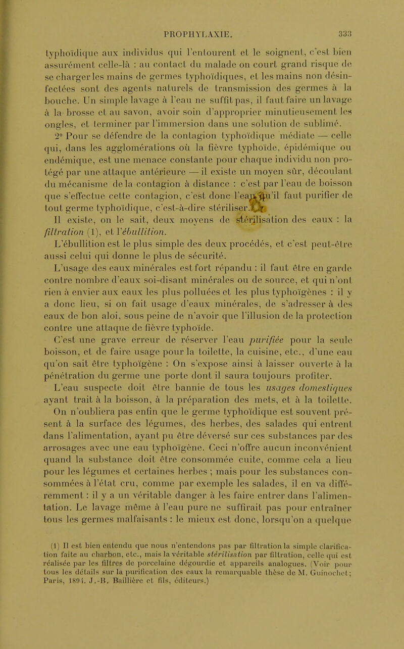 PROI'll YLAXIE. typhoïdique aux individus qui l'entourenl cl le soignent, c'est bien assurément celle-là : au contact du malade ou court grand risque «li- se charger les mains de germes typhoïdiques, cl les mains non désin- fectées sont des agents naturels de transmission des germes à la bouche. Un simple lavage à l'eau ne suffit pas, il fautfairé un lavage à la brosse et an savon, avoir soin d'approprier minutieusement les ongles, et terminer par l'immersion dans une solution de sublimé. •2° Pour se défendre de la contagion typhoïdique médiate — celle qui, dans les agglomérations où la fièvre typhoïde, épidémique ou endémique, est une menace constante pour chaque individu non pro- tégé par une attaque antérieure —il existe un moyen sûr, découlanl du mécanisme delà contagion à dislance : c'est par l'eau de boisson que s'effectue celte contagion, c'est donc l'eajv^u'il faut purifier de tout germe typhoïdique, c'est-à-dire stériliser. Il existe, on le sait, deux moyens de stérilisation des eaux : la filtration (1), et Yébullition. L'ébullition est le plus simple des deux procédés, et c'est peut-être aussi celui qui donne le plus de sécurité. L'usage <lcs eaux minérales est fort répandu : il faut être en garde contre nombre d'eaux soi-disant minérales ou de source, et qui n'ont rien à envier aux eaux les plus polluées et les plus typhoïgènes : il y a donc lieu, si on fait usage d'eaux minérales, de s'adresser à des eaux de bon aloi, sous peine de n'avoir que l'illusion de la protection contre une attaque de fièvre typhoïde. C'est une grave erreur de réserver l'eau purifiée pour la seule boisson, et de faire usage pour la toilette, la cuisine, etc.. d'une eau qu'on sait être typhoïgène : On s'expose ainsi à laisser ouverte à la pénétration du germe une porte dont il saura toujours profiler. L'eau suspecte doit être bannie de tous les usages domestiques ayant trait à la boisson, à la préparation des mets, et à la toilette. On n'oubliera pas enfin que le germe typhoïdique est souvent pré- sent à la surface des légumes, des herbes, des salades qui entrenl dans l'alimentation, ayant pu être déversé sur ces substances par des arrosages avec une eau typhoïgène. Ceci n'offre aucun inconvénient quand la substance doit être consommée cuite, comme cela a lieu pour les légumes et certaines herbes ; mais pour les substances con- sommées à l'état cru, comme par exemple les salades, il en va diffé- remment : il y a un véritable danger à les faire entrer dans l'alimen- tation. Le lavage môme à l'eau pure ne suffirait pas pour entraîner tous les germes malfaisants : le mieux est donc, lorsqu'on a quelque (1) Il est bien entendu que nous n'entendons pas par filtration la simple clarifica- tion faite au charbon, etc., mais la véritable stérilisation par filtration, celle qui csl réalisée par les filtrep de porcelaine dégourdie cl appareils analogues. Voir pour tous les détails sur la purification des eaux la remarquable thèse de M. Guinochct: Paris, 189S. J.-H. Baillière et fils, éditeurs.)