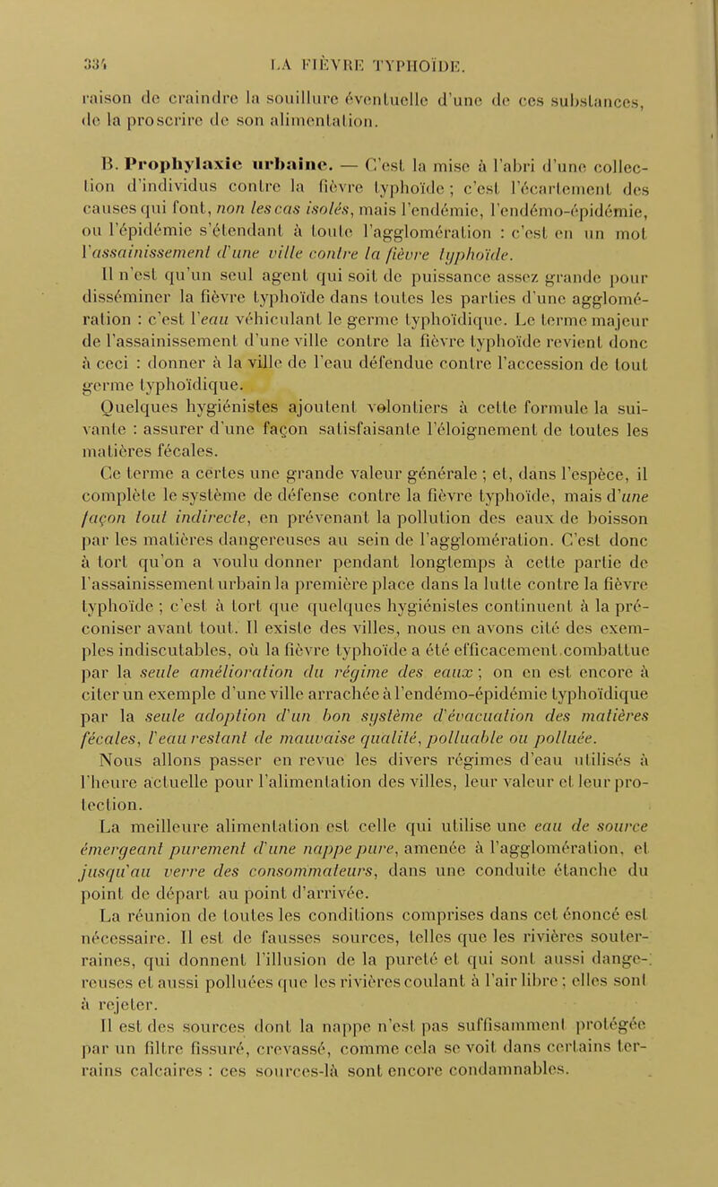 raison de craindre la souillure éventuelle d'une de ces substances, de la proscrire de son alimentation. B. Prophylaxie urbaine. — C'est la mise à l'abri d'une collec- tion d'individus contre la fièvre typhoïde; c'est l'écartement des causes qui font, non lescas isolés, mais l'endémie, l'endémo-épidémie, OU l'épidémie s'étendant à toute l'agglomération : c'est en un mol ïassainissemenl d'une ville contre la fièvre typhoïde. Il n'est qu'un seul agent qui soit de puissance assez grande pour disséminer la fièvre typhoïde dans toutes les parties d'une agglomé- ration : c'est Veau véhiculant le germe typhoïdique. Le terme majeur de l'assainissement d'une ville contre la fièvre typhoïde revient donc a ceci : donner à la ville de l'eau défendue contre l'accession de tout germe typhoïdique. Quelques hygiénistes ajoutent volontiers à cette formule la sui- vante : assurer d'une façon satisfaisante l'éloignement de toutes les matières fécales. Ce terme a certes une grande valeur générale ; et, dans l'espèce, il complète le système de défense contre la fièvre typhoïde, mais d'une façon tout indirecte, en prévenant la pollution des eaux de boisson par les matières dangereuses au sein de l'agglomération. C'est donc à tort qu'on a voulu donner pendant longtemps à cette partie de l'assainissement urbain la première place dans la lutte contre la fièvre typhoïde ; c'est à tort que quelques hygiénistes continuent à la pré- coniser avant tout. 11 existe des villes, nous en avons cité des exem- ples indiscutables, où la fièvre typhoïde a été efficacement combattue par la seule amélioration du régime des eaux ; on en est encore à citer un exemple d'une ville arrachée à l'endémo-épidémie typhoïdique par la seule adoption d'un bon système d'évacuation des matières fécales, l'eau restant de mauvaise qualité, polluable ou polluée. Nous allons passer en revue les divers régimes d'eau utilise- à l'heure actuelle pour l'alimentation des villes, leur valeur et leur pro- tection. La meilleure alimentation est celle qui utilise une eau de source émergeant purement d'une nappe pure, amenée à l'agglomération. et jusqu'au verre des consommateurs, dans une conduite étanche du point de départ au point d'arrivée. La réunion de foutes les conditions comprises dans cet énoncé est nécessaire. Il est de fausses sources, telles que les rivières souter- raines, qui donnent l'illusion de la pureté et qui sont aussi dange- reuses et aussi polluéesquc les rivières coulant à l'air libre ; elles sont à rejeter. Il est des sources dont, la nappe n'est pas suffisamment protégée par un filtre fissuré, crevassé, comme cela se voit dans certains ter- rains calcaires: ces sources-là sont encore condamnables.