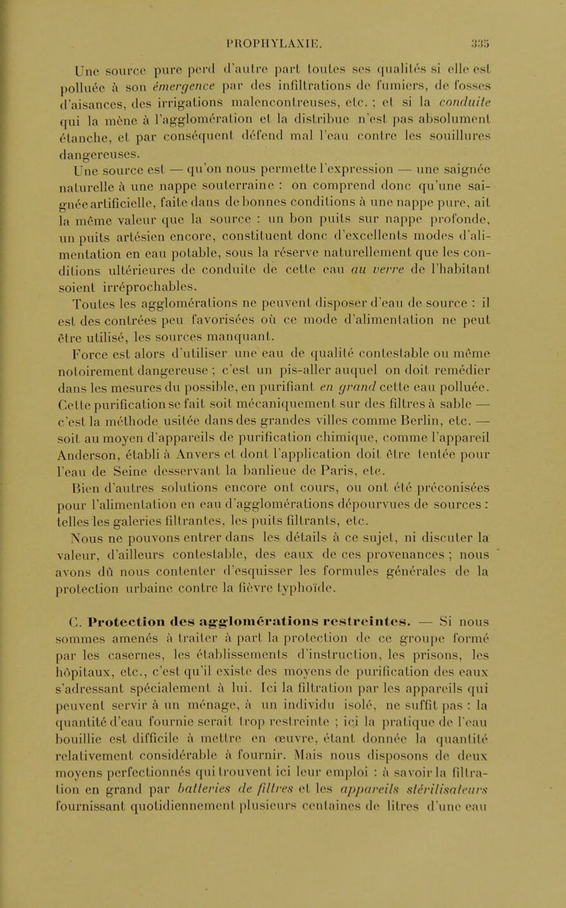 PROPHYLAXIE Une source pure perd d'autre pari toutes ses qualités si elleesl polluée à sou émergence par des infiltrations de fumiers, de fosses d'aisances, des irrigations malencontreuses, etc. ; el si la conduite qui la mène à l'agglomération el la distribue n'esl pas aBsolumenl étanche, et par conséquent défend mal l'eau contre les souillures dangereuses. Une source est — qu'on nous permette l'expression — une saignée naturelle à une nappe souterraine : on comprend donc qu'une sai- gnée artificielle, l'aile dans de bonnes conditions à une nappe pure, ait la même valeur que la source : un bon puits sur nappe profonde, un puits artésien encore, constituent donc d'excellents modes d'ali- mentation en eau potable, sous la réserve naturellement que les con- ditions ultérieures de conduite de cette eau au verre de l'habitant soient irréprochables. Toutes les agglomérations ne peuvent disposer d'eau de source : il est des contrées peu favorisées où ce mode d'alimentation ne peut être utilisé, les sources manquant. Force est alors d'utiliser une eau de qualité contestable ou même notoirement dangereuse ; c'est un pis-aller auquel on doit remédier dans les mesures du possible, en purifiant en grand cette eau polluée. Celle purification se fait soit mécaniquement sur des filtres à sable — c'est la méthode usitée dans des grandes villes comme Berlin, etc. — soit au moyen d'appareils de purification chimique, comme l'appareil Anderson, établi à Anvers et dont l'application doit être tentée pour l'eau de Seine desservant la banlieue de Paris, etc. Bien d'autres solutions encore ont cours, ou ont été préconisées pour l'alimentation en eau d'agglomérations dépourvues de sources : telles les galeries filtrantes, les puits filtrants, etc. Nous ne pouvons entrer dans les détails à ce sujet, ni discuter la valeur, d'ailleurs contestable, des eaux de ces provenances ; nous avons dû nous contenter d'esquisser les formules générales de la protection urbaine contre la fièvre typhoïde. < '.. Protection des agglomérations restreintes. — Si nous sommes amenés à traiter à part la protection de ce groupe formé par les casernes, les établissements d'instruction, les prisons, les hôpitaux, etc., c'est qu'il existe des moyens de purification des eaux s'adressant spécialement à lui. Ici la filtration par les appareils <|ui peuvent servir à un ménage, à un individu isolé, ne suffi! pas : la quantité d'eau fournie serait trop restreinte : ici la pratique de l'eau bouillie est difficile à mettre en œuvre, étant donnée la quantité relativement considérable à fournil-. Mais nous disposons de deux moyens perfectionnés qui trouvent ici leur emploi : à savoir la Gltra- tion en grand par batteries de filtres et les appareils stérilisateurs fournissant quotidiennement plusieurs centaines de litres d'une eau