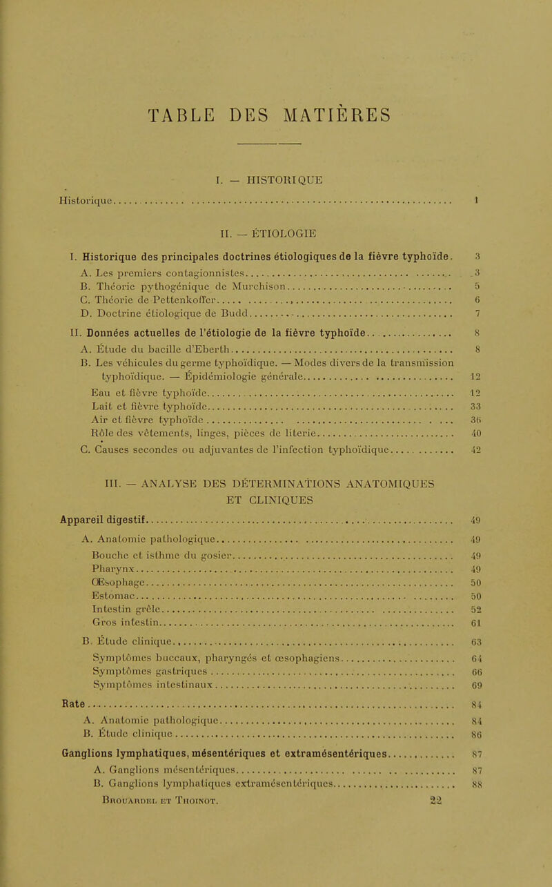 TABLE DES MATIÈRES [. - HISTORIQUE Historique I II. — ÉTIOLOGIE I. Historique des principales doctrines étiologiques de la fièvre typhoïde. 3 A. Les premiers contagionnistes 3 B. Théorie pythogénique de Murchison • 5 C. Théorie de Pettenkoffer , 6 D. Doctrine étiologique de Budd ,. . 7 II. Données actuelles de l'étiologie de la fièvre typhoïde 8 A. Étude du bacille d'Eberth 8 B. Les véhicules du germe typhoïdique. —Modes divers de la transmission typhoïdique. — Épidémiologie générale 12 Eau et fièvre typhoïde 12 Lait et fièvre typhoïde 33 Air et fièvre typhoïde 36 Rôle des vêtements, linges, pièces de literie 40 C. Causes secondes ou adjuvantes de l'infection typhoïdique J2 III. — ANALYSE DES DÉTERMINATIONS ANATOMIQUES ET CLINIQUES Appareil digestif , i!> A. Anatomie pathologique 49 Bouche et isthme du gosier 49 Pharynx 49 Œsophage 50 Estomac 50 Intestin grêle 52 Gros intestin 61 B. Étude clinique., 63 Symptômes buccaux, pharyngés et œsophagiens 6 i Symptômes gastriques 66 Symptômes intestinaux 69 Rate.. 84 A. Anatomie pathologique 84 B. Étude clinique 86 Ganglions lymphatiques, mésentériques et extramésentériques 81 A. Ganglions mésentériques 87 B. Ganglions lymphatiques extramésentériques 88 BnouAnoEL et Thoinot. 22