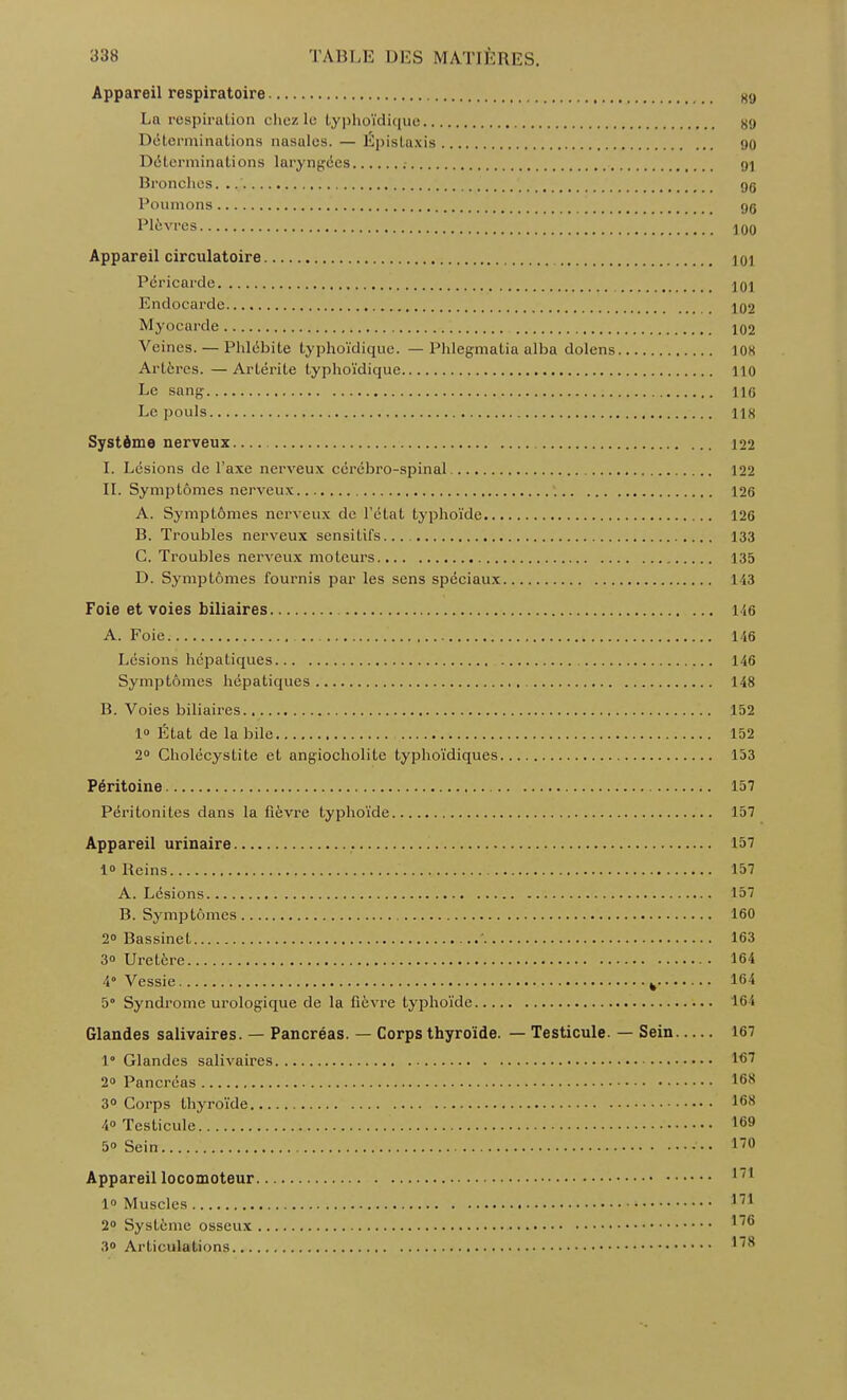 Appareil respiratoire sy La respiration chez le typhoïdique «y Déterminations nasales. — Épistaxis yo Déterminations laryngées 91 Bronches. gg Poumons gg Plèvres 100 Appareil circulatoire lùi Péricarde 101 Endocarde 102 Myocarde 102 Veines. — Phlébite typhoïdique. — Phlegmatia alba dolens ion Artères. — Artérite typhoïdique 110 Le sang 116 Le pouls 118 Système nerveux 122 I. Lésions de l'axe nerveux cérébro-spinal 122 IL Symptômes nerveux 126 A. Symptômes nerveux de l'étal typhoïde 126 B. Troubles nerveux sensitifs. L33 C. Troubles nerveux moteurs 135 D. Symptômes fournis par les sens spéciaux L43 Foie et voies biliaires l ie A. Foie 146 Lésions hépatiques 146 Symptômes hépatiques 148 B. Voies biliaires 152 1» État de la bile 152 2° Cholécystite et angiocholite typhoïdiques 153 Péritoine 157 Péritonites dans la fièvre typhoïde 157 Appareil urinaire là 1° Reins 157 A. Lésions 157 B. Symptômes 160 2» Bassinet '. 163 3o Uretère 164 4° Vessie k 164 5° Syndrome urologique de la fièvre typhoïde 164 Glandes salivaires. — Pancréas. — Corps thyroïde. — Testicule. — Sein 167 1* Glandes salivaires 167 2° Pancréas 168 3° Corps thyroïde 168 40 Testicule 169 50 Sein..... 170 Appareil locomoteur 1/1 1° Muscles 17i 2° Système osseux 30 Articulations 178