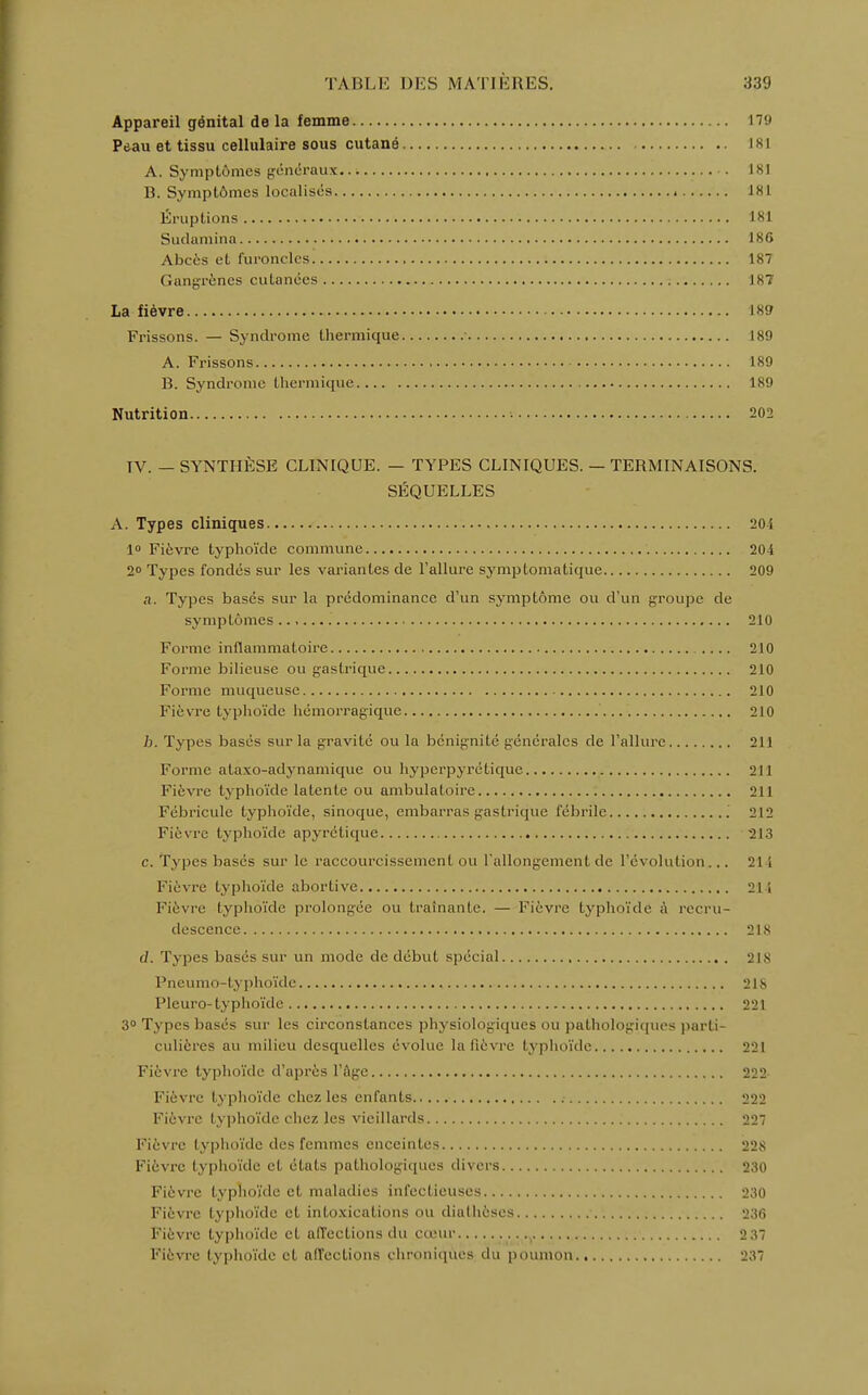 Appareil génital de la femme 179 Pdau et tissu cellulaire sous cutané 181 A. Symptômes généraux 181 B. Symptômes localisés 181 Éruptions 181 Sudamina 186 Abcès et furoncles 187 Gangrènes cutanées 187 La fièvre 189 Frissons. — Syndrome thermique ■ 189 A. Frissons 189 B. Syndrome thermique 189 Nutrition 202 TV. — SYNTHÈSE CLINIQUE. — TYPES CLINIQUES. — TERMINAISONS. SÉQUELLES A. Types cliniques 20i 1° Fièvre typhoïde commune 204 2° Types fondés sur les variantes de l'allure symptomatique 209 n. Types basés sur la prédominance d'un symptôme ou d'un groupe de sympLômes 210 Forme inflammatoire .... 210 Forme bilieuse ou gastrique 210 Forme muqueuse 210 Fièvre typhoïde hémorragique 210 b. Types basés sur la gravité ou la bénignité générales de l'allure 211 Forme ataxo-adynamique ou hyperpyrétique 211 Fièvre typhoïde latente ou ambulatoire 211 Fébricule typhoïde, sinoque, embarras gastrique fébrile 212 Fièvre typhoïde apyrétique -213 c. Types basés sur le raccourcissement, ou l'allongement de l'évolution... 211 Fièvre typhoïde abortive 211 Fièvre typhoïde prolongée ou traînante. — Fièvre typhoïde à recru- descence 218 d. Types basés sur un mode de début spécial 218 Pneumo-typhoïde 218 Pleuro- typhoïde 221 3° Types basés sur les circonstances physiologiques ou pathologiques parti- culières au milieu desquelles évolue la lièvre typhoïde 221 Fièvre typhoïde d'après l'âge 222 Fièvre typhoïde chez les enfants 222 Fièvre typhoïde chez les vieillards 22 Fièvre typhoïde des femmes enceintes 228 Fièvre typhoïde et états pathologiques divers 230 Fièvre typhoïde et maladies infectieuses 230 Fièvre typhoïde et intoxications ou diatheses 236 Fièvre typhoïde et affections du cœur 2 37 Fièvre typhoïde et affections chroniques du poumon 237