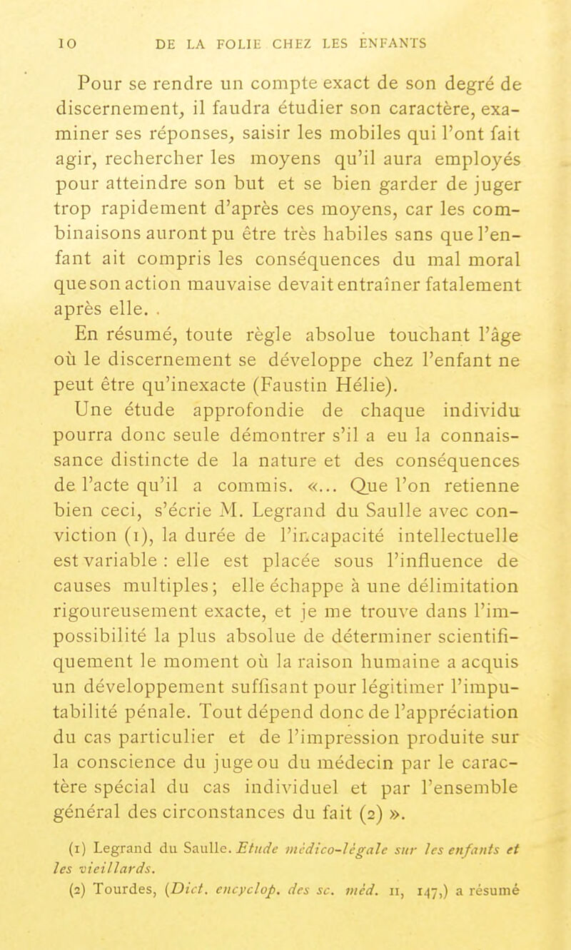 Pour se rendre un compte exact de son degré de discernement, il faudra étudier son caractère, exa- miner ses réponses, saisir les mobiles qui l'ont fait agir, rechercher les moyens qu'il aura employés pour atteindre son but et se bien garder de juger trop rapidement d'après ces moyens, car les com- binaisons auront pu être très habiles sans que l'en- fant ait compris les conséquences du mal moral que son action mauvaise devait entraîner fatalement après elle. . En résumé, toute règle absolue touchant l'âge où le discernement se développe chez l'enfant ne peut être qu'inexacte (Faustin Hélie). Une étude approfondie de chaque individu pourra donc seule démontrer s'il a eu la connais- sance distincte de la natui'e et des conséquences de l'acte qu'il a commis. «... Que l'on retienne bien ceci, s'écrie M. Legrand du Saulle avec con- viction (i), la durée de l'incapacité intellectuelle est variable : elle est placée sous l'influence de causes multiples; elle échappe à une délimitation rigoureusement exacte, et je me trouve dans l'im- possibilité la plus absolue de déterminer scientifi- quement le moment où la raison humaine a acquis un développement suffisant pour légitimer l'impu- tabilité pénale. Tout dépend donc de l'appréciation du cas particulier et de l'impression produite sur la conscience du juge ou du médecin par le carac- tère spécial du cas individuel et par l'ensemble général des circonstances du fait (2) ». (1) Legrand du SauUo. Etude médico-légale sur les enfants et les vieillards. (2) Tourdes, {Dici. cncyclop. des se. méd. ii, 147,) a résumé