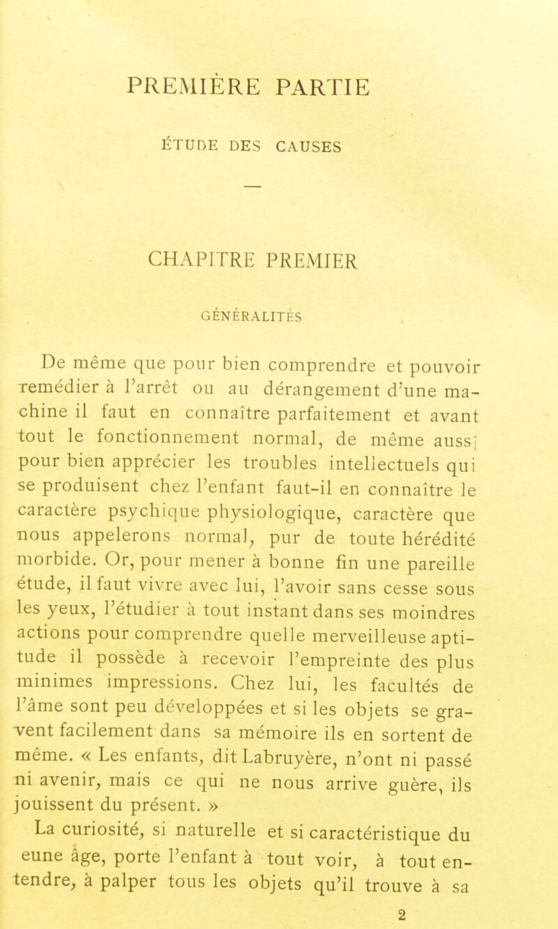 PREMIÈRE PARTIE ÉTUDE DES CAUSES CHAPITRE PREMIER GÉNÉRALITÉS De même que pour bien comprendre et pouvoir remédier à l'arrêt ou au dérangement d'une ma- chine il faut en connaître parfaitement et avant tout le fonctionnement normal, de même aussi pour bien apprécier les troubles intellectuels qui se produisent chez l'enfant faut-il en connaître le caractère psychique physiologique, caractère que nous appelerons normal, pur de toute hérédité morbide. Or, pour mener à bonne fin une pareille étude, il faut vivre avec lui, l'avoir sans cesse sous les yeux, l'étudier à tout instant dans ses moindres actions pour comprendre quelle merveilleuse apti- tude il possède à recevoir l'empreinte des plus minimes impressions. Chez lui, les facultés de l'âme sont peu développées et si les objets se gra- vent facilement dans sa mémoire ils en sortent de même. « Les enfants, dit Labruyère, n'ont ni passé ni avenir, mais ce qui ne nous arrive guère, ils jouissent du présent. » La curiosité, si naturelle et si caractéristique du eune âge, porte l'enfant à tout voir, à tout en- tendre, à palper tous les objets qu'il trouve à sa 2