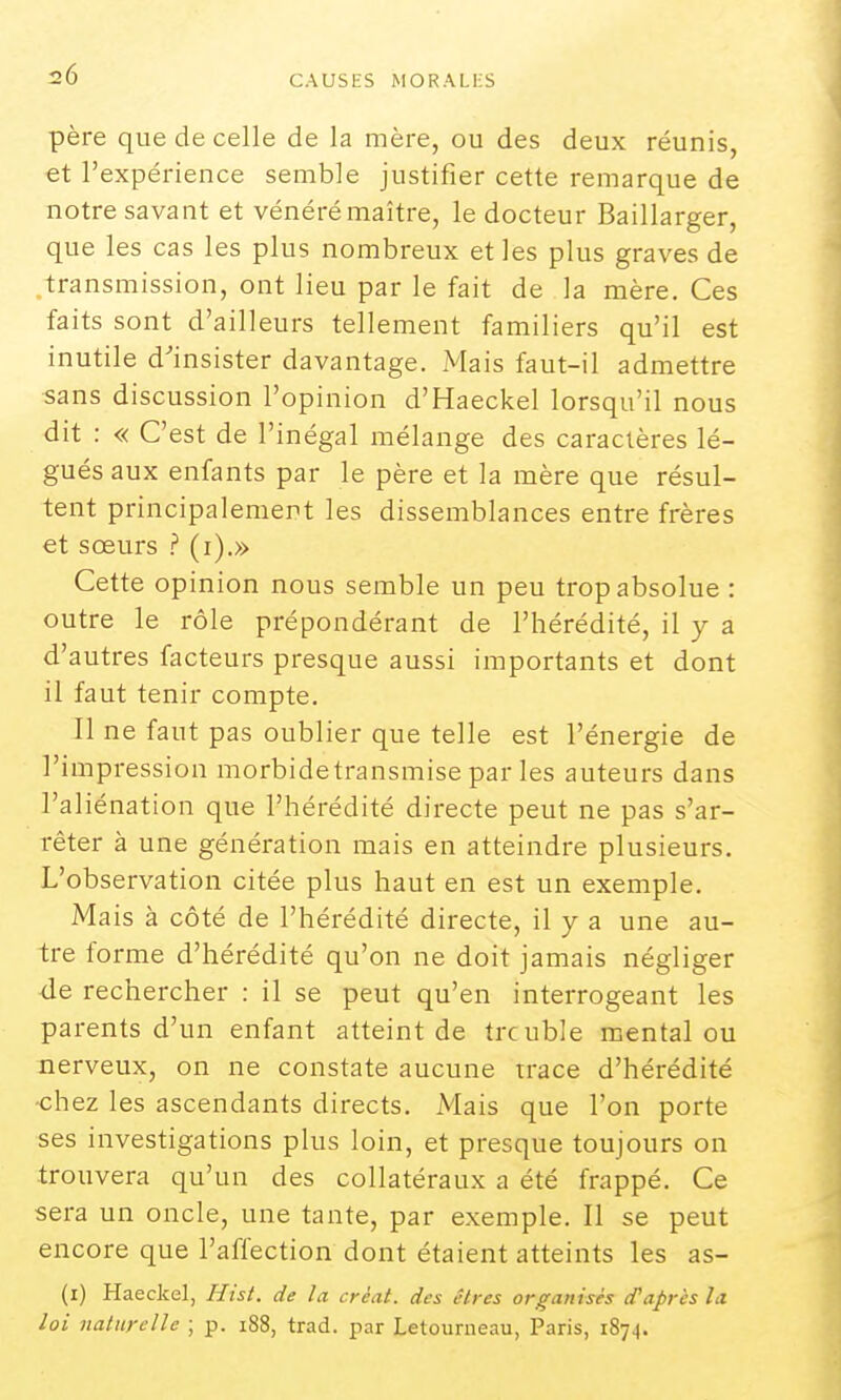 père que de celle de la mère, ou des deux réunis, et l'expérience semble justifier cette remarque de notre savant et vénéré maître, le docteur Baillarger, que les cas les plus nombreux et les plus graves de .transmission, ont lieu par le fait de la mère. Ces faits sont d'ailleurs tellement familiers qu'il est inutile d'insister davantage. Mais faut-il admettre sans discussion l'opinion d'Haeckel lorsqu'il nous dit : « C'est de l'inégal mélange des caractères lé- gués aux enfants par le père et la mère que résul- tent principalement les dissemblances entre frères et sœurs ? (i).» Cette opinion nous semble un peu trop absolue : outre le rôle prépondérant de l'hérédité, il y a d'autres facteurs presque aussi importants et dont il faut tenir compte. Il ne faut pas oublier que telle est l'énergie de l'impression morbidetransmise parles auteurs dans l'aliénation que l'hérédité directe peut ne pas s'ar- rêter à une génération mais en atteindre plusieurs. L'observation citée plus haut en est un exemple. Mais à côté de l'hérédité directe, il y a une au- tre forme d'hérédité qu'on ne doit jamais négliger de rechercher : il se peut qu'en interrogeant les parents d'un enfant atteint de trouble mental ou nerveux, on ne constate aucune trace d'hérédité •chez les ascendants directs. Mais que l'on porte ses investigations plus loin, et presque toujours on trouvera qu'un des collatéraux a été frappé. Ce sera un oncle, une tante, par exemple. Il se peut encore que l'affection dont étaient atteints les as- (i) Haeckel, Hist. de la créât, des êtres organisés d'après la loi naturelle ; p. i88, trad. par Letouraeau, Paris, 1874.