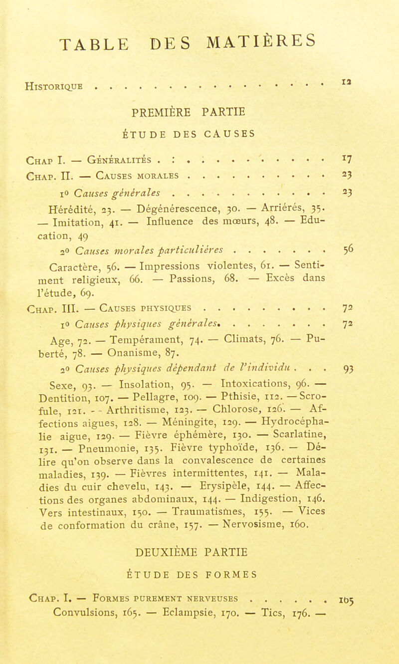 TABLE DES MATIÈRES Historique PREMIÈRE PARTIE ÉTUDE DES CAUSES Chap I. — GÉNÉRALITÉS . : . Chap. n. — Causes morales lO Causes géjiérales Hérédité, 23. — Dégénérescence, 30. — Arriérés, 35. — Imitation, 41. — Influence des mœurs, 48. — Edu- cation, 49 20 Causes morales particulières Caractère, 56. — Impressions violentes, 61. — Senti- ment religieux, 66. — Passions, 68. — Excès dans l'étude, 69. Chap. III. — Causes physiques lO Causes physiques générales Age, 72. — Tempérament, 74. — Climats, 76. — Pu- berté, 78. — Onanisme, 87. 2» Causes physiques dépendant de l'individu . . . Sexe, 93. — Insolation, 95. — Intoxications, 96. — Dentition, 107. — Pellagre, 109. — Pthisie, 112. — Scro- fule, 121. - - Arthritisme, 123. — Chlorose, 126'. — Af- fections aiguës, 128. — Méningite, 129. — Hydrocépha- lie aiguë, 129. — Fièvre éphémère, 130. — Scarlatine, 131. — Pneumonie, 135. Fièvre typhoïde, 136. — Dé- lire qu'on observe dans la convalescence de certaines maladies, 139. — Fièvres intermittentes, 141. — Mala- dies du cuir chevelu, 143. — Erysipèle, 144. — Affec- tions des organes abdominaux, 144. — Indigestion, 146. Vers intestinaux, 150. — Traumatismes, 155. — Vices de conformation du crâne, 157. — Nervosisme, 160. DEUXIÈME PARTIE ÉTUDE DES FORMES Chap. I. — Formes purement nerveuses Convulsions, 165. — Eclampsie, 170. — Tics, 176. —