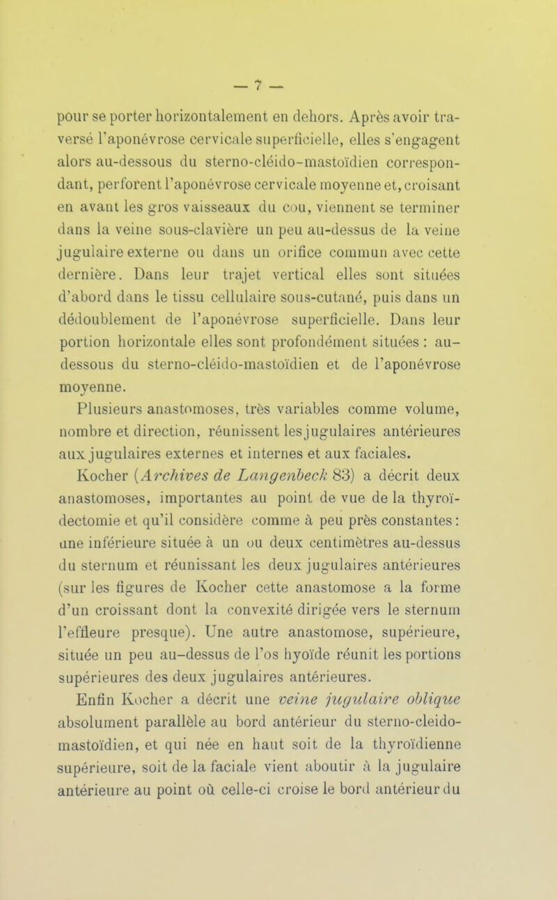 pour se porter horizontalement en dehors. Après avoir tra- versé Taponévrose cervicale superficielle, elles s'engagent alors au-dessous du sterno-cléido-mastoïdien correspon- dant, perforent l'aponévrose cervicale moyenne et, croisant en avant les gros vaisseaux du cou, viennent se terminer dans la veine sous-clavière un peu au-dessus de la veine jugulaire externe ou dans un orifice commun avec cette dernière. Dans leur trajet vertical elles sont situées d'abord dans le tissu cellulaire sous-cutané, puis dans un dédoublement de l'aponévrose superficielle. Dans leur portion horizontale elles sont profondément situées : au- dessous du sterno-cléido-mastoïdien et de l'aponévrose moyenne. Plusieurs anastomoses, très variables comme volume, nombre et direction, réunissent les jugulaires antérieures aux jugulaires externes et internes et aux faciales. Kocher {Archives de Langenheck 83) a décrit deux anastomoses, importantes au point de vue de la thyroï- dectomie et qu'il considère comme à peu près constantes : une inférieure située à un ou deux centimètres au-dessus du sternum et réunissant les deux jugulaires antérieures (sur les figures de Kocher cette anastomose a la forme d'un croissant dont la convexité dirigée vers le sternum l'effleure presque). Une autre anastomose, supérieure, située un peu au-dessus de l'os hyoïde réunit les portions supérieures des deux jugulaires antérieures. Enfin Kocher a décrit une veine jugulaire oblique absolument parallèle au bord antérieur du sterno-cleido- mastoïdien, et qui née en haut soit de la thyroïdienne supérieure, soit de la faciale vient aboutir à la jugulaire antérieure au point où celle-ci croise le bord antérieur du