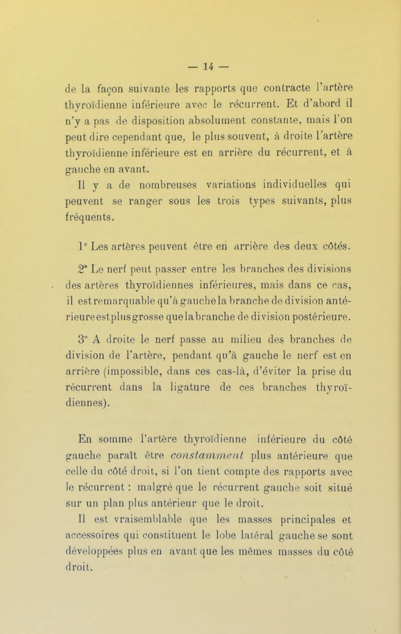 de la façon suivante les rapports que contracte l'artère thyroïdienne inférieure avec le récurrent. Et d'abord il n'y a pas de disposition absolument constante, mais l'on peut dire cependant que, le plus souvent, à droite Tartère thyroïdienne inférieure est en arrière du récurrent, et à gauche en avant. Il y a de nombreuses variations individuelles qui peuvent se ranger sous les trois types suivants, plus fréquents. 1° Les artères peuvent être en arrière des deux côtés. 2° Le nerf peut passer entre les branches des divisions des artères thyroïdiennes inférieures, mais dans ce cas, il est remarquable qu'à gauchela branche de division anté- rieureestplusgrosse quelabranche de division postérieure, 3° A droite le nerf passe au milieu des branches de division de l'artère, pendant qu'à gauche le nerf est en arrière (impossible, dans ces cas-là, d'éviter la prise du récurrent dans la ligature de ces branches thyroï- diennes). En somme l'artère thyroïdienne inférieure du côté gauche paraît être constamment plus antérieure que celle du côté droit, si Ton tient compte des rapports avec le récurrent : malgré que le récurrent gauche soit situé sur un plan plus antérieur que le droit. Il est vraisemblable que les masses principales et accessoires qui constituent le lobe latéral gauche se sont développées plus en avant que les mêmes masses du côté droit.