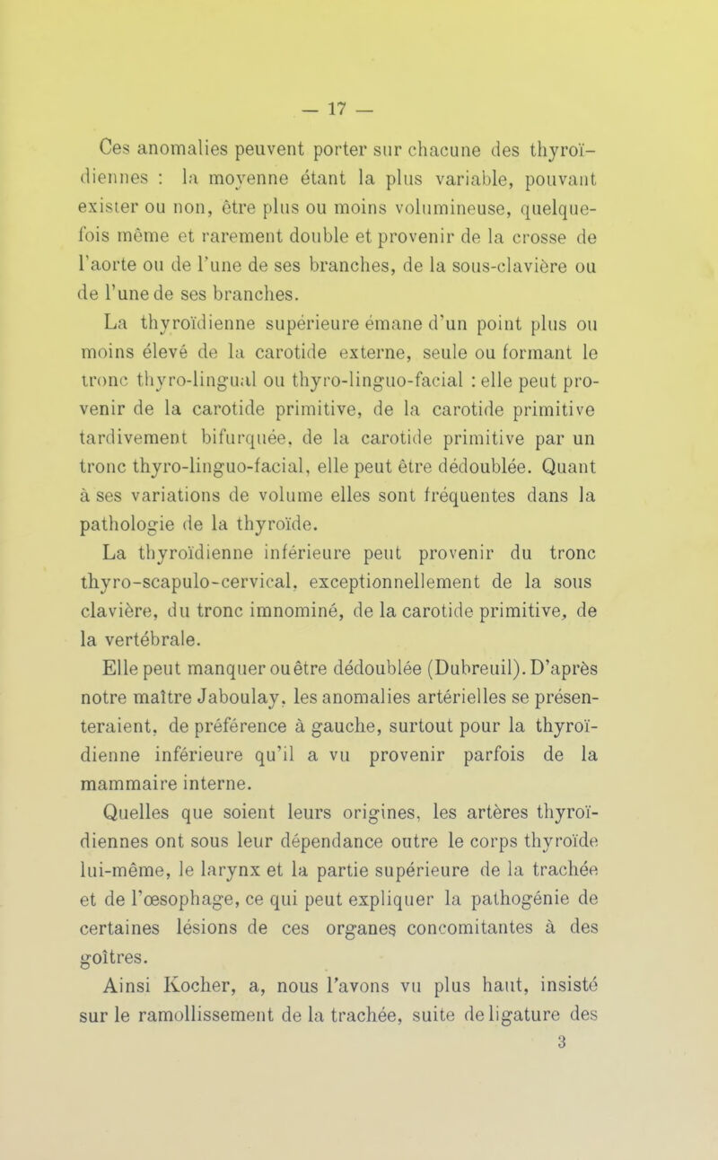 Ces anomalies peuvent porter sur chacune des thyroï- diennes : la moyenne étant la plus variable, pouvant exister ou non, être plus ou moins volumineuse, quelque- fois même et rarement double et provenir de la crosse de l'aorte ou de l'une de ses branches, de la sous-clavière ou de l'une de ses branches. La thyroïdienne supérieure émane d'un point plus ou moins élevé de la carotide externe, seule ou formant le tronc thyro-lingual ou thyro-linguo-facial : elle peut pro- venir de la carotide primitive, de la carotide primitive tardivement bifurquée, de la carotide primitive par un tronc thyro-linguo-facial, elle peut être dédoublée. Quant à ses variations de volume elles sont fréquentes dans la pathologie de la thyroïde. La thyroïdienne inférieure peut provenir du tronc thyro-scapulo-cervical, exceptionnellement de la sous clavière, du tronc imnominé, de la carotide primitive, de la vertébrale. Elle peut manquer ouêtre dédoublée (Dubreuil).D'après notre maître Jaboulay, les anomalies artérielles se présen- teraient, de préférence à gauche, surtout pour la thyroï- dienne inférieure qu'il a vu provenir parfois de la mammaire interne. Quelles que soient leurs origines, les artères thyroï- diennes ont sous leur dépendance outre le corps thyroïde lui-même, le larynx et la partie supérieure de la trachée et de l'œsophage, ce qui peut expliquer la pathogénie de certaines lésions de ces organes concomitantes à des goitres. Ainsi Kocher, a, nous l'avons vu plus haut, insisté sur le ramollissement de la trachée, suite de ligature des 3