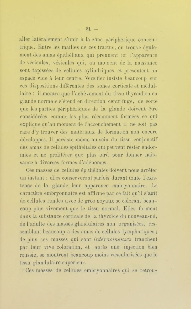 aller latéralement s'unir à la zône périphérique concen- trique. Entre les mailles de ces tractus, on trouve égale- ment des amas épithéliaux qui prennent ici Tapparence de vésicules, vésicules qui, au moment de la naissance sont tapissées de cellules cylindriques et présentent un espace vide à leur centre. WœlHer insiste beaucoup sur ces dispositions différentes des zones corticale et médul- laire : il montre que l'achèvement du tissu thyroïdien en glande normale s'étend en direction centrifuge, de sorte que les parties périphériques de la glande doivent être considérées comme les plus récemment formées ce qui explique qu'au moment de l'accouchement il ne soit pas rare d'y trouver des matériaux de formation non encore développés. Il persiste même au sein du tissu conjonctif des amas de cellules épithéliales qui peuvent rester endor- mies et ne proliférer que plus tard pour donner nais- sance à diverses formes d'adénomes. Ces masses de cellules épithéliales doivent nous arrêter un instant : elles conserveront parfois durant toute l'exis- tence de la glande leur apparence embryonnaire. Le caractère embryonnaire est affirmé par ce fait qu'il s'agit de cellules rondes avec de gros noyaux se colorant beau- coup plus vivement que le tissu normal. Elles forment dans la substance corticale de la thyroïde du nouveau-né, de l'adulte des masses glandulaires non organisées, res- semblant beaucoup à des amas de cellules lymphatiques; de plus ces masses qui sont intèracineuses tranchent par leur vive coloration, et après une injection bien réussie, se montrent beaucoup moins vascularisées que le tissu glandulaire supérieur. Ces masses de cellules embryonnaires qui se retrou-