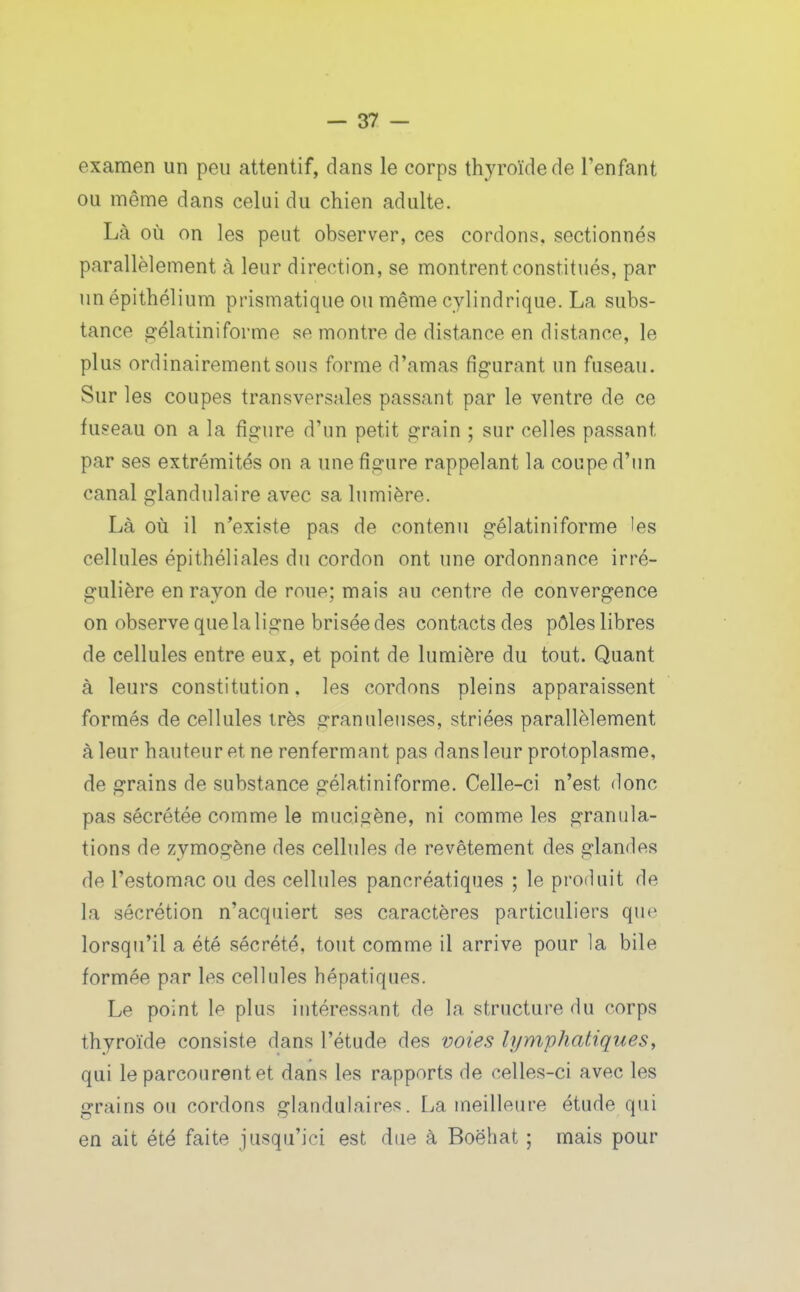 examen un peu attentif, dans le corps thyroïde de l'enfant ou même dans celui du chien adulte. Là où on les peut observer, ces cordons, sectionnés parallèlement à leur direction, se montrent constitués, par unépithélium prismatique ou même cylindrique. La subs- tance gélatiniforme se montre de distance en distance, le plus ordinairement sous forme d'amas figurant un fuseau. Sur les coupes transversales passant par le ventre de ce fuseau on a la figure d'un petit grain ; sur celles passant par ses extrémités on a une figure rappelant la coupe d'un canal glandulaire avec sa lumière. Là où il n^existe pas de contenu gélatiniforme les cellules épithéliales du cordon ont une ordonnance irré- gulière en rayon de roue; mais au centre de convergence on observe que la ligne brisée des contacts des pôles libres de cellules entre eux, et point de lumière du tout. Quant à leurs constitution. les cordons pleins apparaissent formés de cellules très granuleuses, striées parallèlement à leur hauteur et ne renfermant pas dans leur protoplasme, de grains de substance gélatiniforme. Celle-ci n'est donc pas sécrétée comme le mucigène, ni comme les granula- tions de zymogène des cellules de revêtement des glandes de l'estomac ou des cellules pancréatiques ; le produit de la sécrétion n'acquiert ses caractères particuliers que lorsqu'il a été sécrété, tout comme il arrive pour la bile formée par les cellules hépatiques. Le point le plus intéressant de la structure du corps thyroïde consiste dans l'étude des voies lymphatiques, qui le parcourent et dans les rapports de celles-ci avec les grains ou cordons glandulaires. La meilleure étude qui en ait été faite jusqu'ici est due à Boëhat ; mais pour