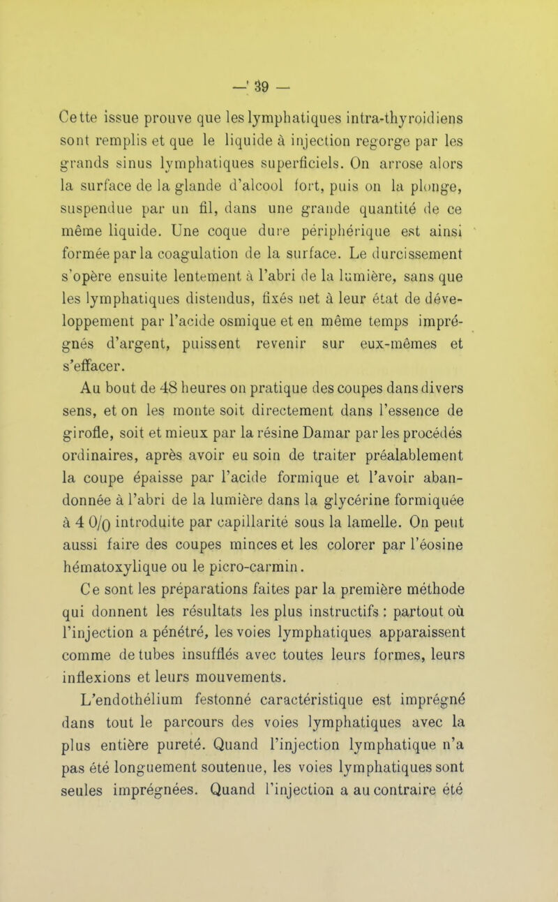 Cette issue prouve que les lymphatiques intra-thyroidiens sont remplis et que le liquide à injection regorge par les grands sinus lymphatiques superficiels. On arrose alors la surface de la glande d'alcool fort, puis on la plonge, suspendue par un fil, dans une grande quantité de ce même liquide. Une coque dure périphérique est ainsi formée parla coagulation de la surface. Le durcissement s'opère ensuite lentement à l'abri de la lumière, sans que les lymphatiques distendus, fixés net à leur état de déve- loppement par l'acide osmique et en même temps impré- gnés d'argent, puissent revenir sur eux-mêmes et s*efFacer. Au bout de 48 heures on pratique des coupes dans divers sens, et on les monte soit directement dans l'essence de girofle, soit et mieux par la résine Damar par les procédés ordinaires, après avoir eu soin de traiter préalablement la coupe épaisse par l'acide formique et l'avoir aban- donnée à l'abri de la lumière dans la glycérine formiquée à 4 O/o introduite par capillarité sous la lamelle. On peut aussi faire des coupes minces et les colorer par l'éosine hématoxylique ou le picro-carmin. Ce sont les préparations faites par la première méthode qui donnent les résultats les plus instructifs : partout où l'injection a pénétré, les voies lymphatiques apparaissent comme de tubes insufflés avec toutes leurs formes, leurs inflexions et leurs mouvements. L'endothélium festonné caractéristique est imprégné dans tout le parcours des voies lymphatiques avec la plus entière pureté. Quand l'injection lymphatique n'a pas été longuement soutenue, les voies lymphatiques sont seules imprégnées. Quand l'injection a au contraire été