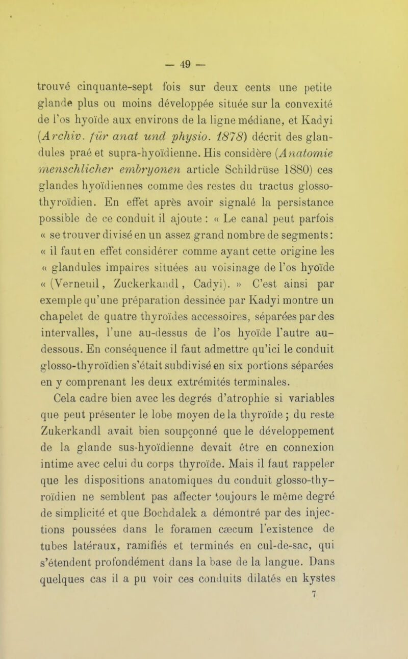 trouvé cinquante-sept fois sur deux cents une petite glande plus ou moins développée située sur la convexité de l'os hyoïde aux environs de la ligne médiane, et Kadji [Archiv. f ur anat und physio. i878) décrit des glan- dules praéet supra-hyoïdienne. His considère (Aiiatomie menschlicher embryonen article Schildriise 1880) ces glandes hyoïdiennes comme des restes du tractus glosso- thyroïdien. En effet après avoir signalé la persistance possible de ce conduit il ajoute : « Le canal peut parfois « se trouver divisé en un assez grand nombre de segments : « il faut en effet considérer comme ayant cette origine les (( glandules impaires situées au voisinage de l'os hyoïde « (Verneuil, Zuckerkandl, Cadyi). » C'est ainsi par exemple qu'une préparation dessinée par Kadyi montre un chapelet de quatre thyroïdes accessoires, séparées par des intervalles, l'une au-dessus de l'os hyoïde l'autre au- dessous. En conséquence il faut admettre qu'ici le conduit glosso-thyroïdien s'était subdivisé en six portions séparées en y comprenant les deux extrémités terminales. Cela cadre bien avec les degrés d'atrophie si variables que peut présenter le lobe moyen de la thyroïde ; du reste Zukerkandl avait bien soupçonné que le développement de la glande sus-hyoïdienne devait être en connexion intime avec celui du corps thyroïde. Mais il faut rappeler que les dispositions anatomiques du conduit glosso-thy- roïdien ne semblent pas affecter toujours le même degré de simplicité et que Bochdalek a démontré par des injec- tions poussées dans le foramen caecum l'existence de tubes latéraux, ramifiés et terminés en cul-de-sac, qui s'étendent profondément dans la base de la langue. Dans quelques cas il a pu voir ces conduits dilatés en kystes 7