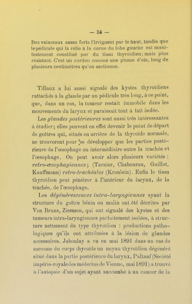 Des vaisseaux assez forts l'irriguent par le haut, tandis que le pédicule qui la relie à la corne du lobe gauche est mani- festement constitué par du tissu thyroïdien ; mais plus résistant. C'est un cordon comme une plume d'oie, long de plusieurs centimètres qu'on sectionne. Tillaux a lui aussi signalé des kystes thyroïdiens rattachés à la glande par un pédicule très long, à ce point, que, dans un cas, la tumeur restait immobile dans les mouvements du larynx et paraissait tout à fait isolée. Les glandes postérieures sont aussi très intéressantes à étudier; elles peuvent en effet devenir le point de départ de goitres qui, situés en arrière de la thyroïde normale, ne trouveront pour [se développer que les parties posté- rieure de l'œsophage ou intermédiaire entre la trachée et l'œsophage. On peut avoir alors plusieurs variétés : retro-œsophagiennes ; (Tarnier, Chabourau, Guillot, Kauffmann) retro-traclièales (Kronlein). Enfin le tissu thyroïdien peut pénétrer à l'intérieur du larynx, de la trachée, de l'œsophage. Les dégénérescences intra-laryngiennes ayant la structure du goitre bénin ou malin ont été décrites par Von Bruns, Ziemsen, qui ont signalé des kystes et des tumeurs intra-laryngiennes parfaitement isolées, à struc- ture nettement du type thyroïdien : productions patho- logiques qu'ils ont attribuées à la lésion de glandes accessoires. Jaboulay a vu en mai 1891 dans un cas de sarcome du corps ihyroïdeun noyau thyroïdien dégénéré situé dans la partie postérieure du larynx, Paltauf (Société império-royaledes médecins de Vienne, mai 1891) a trouvé à l'autopsie d'un sujet ayant succombé à un cancer de la