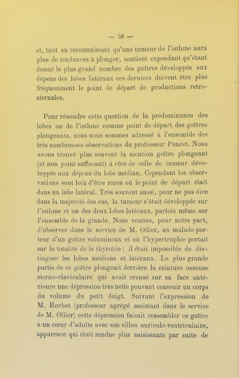 et, tout en reconnaissant qu'une tumeur de l'isthme aura plus de tendances à plonger, soutient cependant qu'étant donné le plus grand nombre des goitres développés aux dépens des lobes latéraux ces derniers doivent être plus fréquemment le point de départ de productions retro- sternales. Pour résoudre cette question de la prédominance des lobes ou de l'isthme comme point de départ des goitres plongeants, nous nous sommes adressé à l'ensemble des très nombreuses observations du professeur Poucet. Nous avons trouvé plus souvent la mention goitre plongeant (et non point sutïocant) à côté de celle de tumeur déve- loppée aux dépens du lobe médian. Cependant les obser- vations sont loin d'être rares où le point de départ était dans un lobe latéral. Très souvent aussi, pour ne pas dire dans la majorité des cas, la tumeur s'était développée sur l'isthme et un des deux lobes latéraux, parfois même sur l'ensemble de la glande. Nous venons, pour notre part, d'observer dans le service de M. OUier, un malade por- teur d'un goitre volumineux et où l'hypertrophie portait sur la totalité de la thyroïde : il était impossible de dis- tinguer les lobes médians et latéraux. La plus grande partie de ce goitre plongeait derrière la ceinture osseuse sterno-claviculaire qui avait creusé sur sa face anté- rieure une dépression très nette pouvant contenir un corps du volume du petit doigt. Suivant l'expression de M. Rochet (professeur agrégé assistant dans le service de M. Ollier) cette dépression faisait ressembler ce goitre à un cœur d'adulte avec son sillon auriculo-ventriculaire, apparence qui était rendue plus saisissante par suite de