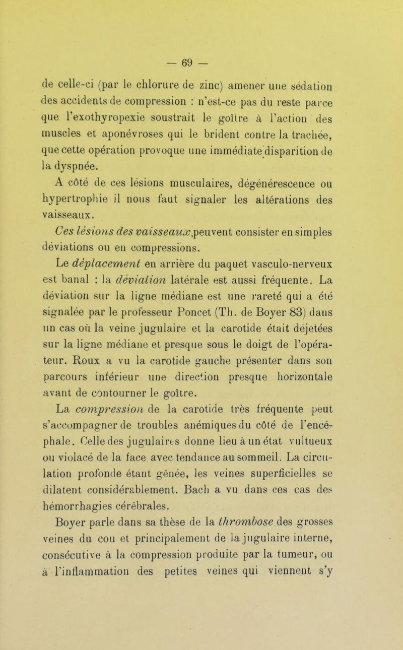 de celle-ci (par le chlorure de zinc) amener une sédation des accidents de compression : n'est-ce pas du reste parce que l'exothyropexie soustrait le goitre à l'action des muscles et aponévroses qui le brident contre la trachée, que cette opération provoque une immédiate'disparition de la dyspnée. A côté de ces lésions musculaires, dégénérescence ou hypertrophie il nous faut signaler les altérations des vaisseaux. Ces lésions des vaisseauxjpeiiveni consister en simples déviations ou en compressions. Le déplacement en arrière du paquet vasculo-nerveux est banal : la déviation latérale est aussi fréquente. La déviation sur la ligne médiane est une rareté qui a éié signalée par le professeur Poncet (Th. de Boyer 83) dans un cas où la veine jugulaire et la carotide était déjetées sur la ligne médiane et presque sous le doigt de l'opéra- teur. Roux a vu la carotide gauche présenter dans son parcours inférieur une direction presque horizontale avant de contourner le goitre. La compression de la carotide très fréquente peut s'accompagner de troubles anémiques du côté de l'encé- phale. Celle des jugulaires donne lieu à un état vultueux ou violacé de la face avec tendance au sommeil. La circu- lation profonde étant gênée, les veines superficielles se dilatent considérablement. Bach a vu dans ces cas des hémorrhagies cérébrales. Boyer parle dans sa thèse de la thrombose des grosses veines du cou et principalement de la jugulaire interne, consécutive à la compression produite par la tumeur, ou à l'inflammation des petites veines qui viennent s'y