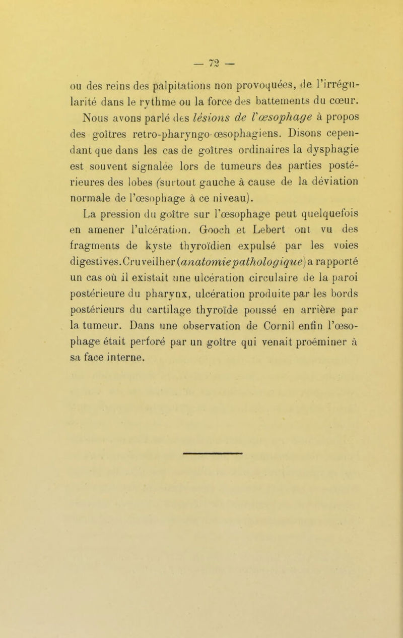 (3U des reins des palpitations non provoquées, de l'irrégu- larité dans le rythnfie ou la force des battements du cœur. Nous avons parlé des lésions de Vœsophage à propos des g-oîtres retro-pharyngo œsophagiens. Disons cepen- dant que dans les cas de goitres ordinaires la dysphagie est souvent signalée lors de tumeurs des parties posté- rieures des lobes (surtout gauche à cause de la déviation normale de l'œsophage à ce niveau). La pression du goitre sur l'œsophage peut quelquefois en amener l'ulcération. Gooch el Lebert ont vu des fragments de kyste thyroïdien expulsé par les voies digestives.Cru veilher(a?2a^omii<?joa^/io/o^«^w^) a rapporté un cas où il existait ime ulcération circulaire de la paroi postérieure du pharynx, ulcération produite par les bords postérieurs du cartilage thyroïde poussé en arrière par la tumeur. Dans une observation de Cornil enfin l'œso- phage était perforé par un goitre qui venait proéminer à sa face interne.